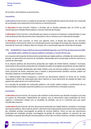 d) correntes, intermediários ou permanentes.
Comentário:
A alternativa A está correta e é o gabarito da questão. A classificação de arquivos de acordo com a Extensão
de sua Atuação varia exatamente entre Setoriais ou Gerais/Centrais.
A alternativa B está incorreta. Públicos e Privados são as divisões adotadas pela Lei 8.159 ou pela
classificação por Entidades Mantenedoras e não por Extensão de Atuação.
A alternativa C está incorreta. A classificação que separa os arquivos em Especiais e Especializados é a que
trata da Natureza dos Documentos neles arquivados e não se relaciona com a Extensão da Atuação.
A alternativa D está incorreta. Já vimos isso algumas vezes. A divisão dos Arquivos em Corrente,
Intermediário e Permanente refere-se à classificação quanto aos Estágio de Evolução dos arquivos (também
chamada de Teoria das 3 Idades). Não tem relação com a classificação segundo a Extensão de Atuação.
175. (VUNESP/Pref. Itapevi-SP/Anal. Documental/2019) Segundo a Lei nº 8.159, de 8 de janeiro de 1991,
que dispõe sobre a política de arquivos públicos e privados, é correto afirmar que:
a) os arquivos são conjuntos de documentos produzidos por órgãos públicos, entidades de caráter público e
privado, em decorrência do exercício de atividades, selecionados para incorporação conforme natureza ou
suporte da informação.
b) os arquivos públicos são documentos produzidos por órgãos de âmbito federal, estadual e municipal,
excetuando-se documentos produzidos por entidades privadas encarregadas da gestão de serviços públicos.
c) os arquivos privados identificados pelo Poder Público como de interesse público e social, considerados
como conjuntos de fontes relevantes para a história e desenvolvimento científico nacional, podem ser
alienados, dispersos e transferidos para o exterior.
d) a Administração Pública franqueará a consulta aos documentos públicos na forma da lei, ficando
resguardado o direito de indenização pelo dano material ou moral decorrente da violação do sigilo, com
prejuízo das ações penal, civil e administrativa.
e) a cessação de atividades de instituições públicas e de caráter público implica o recolhimento de sua
documentação à instituição arquivística pública ou a sua transferência à instituição sucessora.
Comentário:
A alternativa A está incorreta. Os arquivos não escolhem os documentos que deverão incorporar com base
no suporte da informação. Independente do suporte, caso os documentos sejam produzidos de forma
orgânica e mantenham relação com as atividades da entidade, isso já é o suficiente para que sejam
considerados arquivos.
A alternativa B está incorreta. De fato, documentos produzidos por órgãos federais, estaduais e municipais
são arquivos públicos. Até aí tudo ok, porém a alternativa escorrega quando excetua documentos produzidos
por entidades privadas encarregadas da gestão de serviços públicos. Vimos na aula que documentos
produzidos por entidades privadas encarregadas da gestão de serviços públicos no exercício de suas
atividades ou quando identificado interesse público e social são, em última instância, também considerados
Ricardo Campanario
Aula 00
TREs (Técnico Judiciário - Área Administrativa) Noções de Arquivologia - 2023 (Pré-Edital)
www.estrategiaconcursos.com.br
225
237
 
