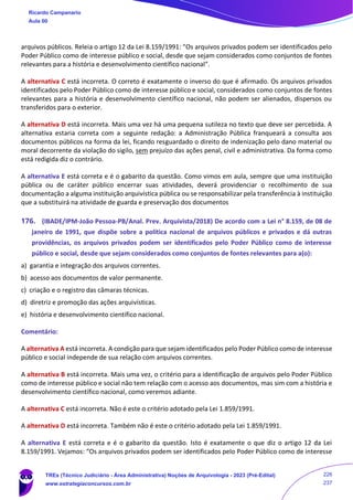 arquivos públicos. Releia o artigo 12 da Lei 8.159/1991: “Os arquivos privados podem ser identificados pelo
Poder Público como de interesse público e social, desde que sejam considerados como conjuntos de fontes
relevantes para a história e desenvolvimento científico nacional”.
A alternativa C está incorreta. O correto é exatamente o inverso do que é afirmado. Os arquivos privados
identificados pelo Poder Público como de interesse público e social, considerados como conjuntos de fontes
relevantes para a história e desenvolvimento científico nacional, não podem ser alienados, dispersos ou
transferidos para o exterior.
A alternativa D está incorreta. Mais uma vez há uma pequena sutileza no texto que deve ser percebida. A
alternativa estaria correta com a seguinte redação: a Administração Pública franqueará a consulta aos
documentos públicos na forma da lei, ficando resguardado o direito de indenização pelo dano material ou
moral decorrente da violação do sigilo, sem prejuízo das ações penal, civil e administrativa. Da forma como
está redigida diz o contrário.
A alternativa E está correta e é o gabarito da questão. Como vimos em aula, sempre que uma instituição
pública ou de caráter público encerrar suas atividades, deverá providenciar o recolhimento de sua
documentação a alguma instituição arquivística pública ou se responsabilizar pela transferência à instituição
que a substituirá na atividade de guarda e preservação dos documentos
176. (IBADE/IPM-João Pessoa-PB/Anal. Prev. Arquivista/2018) De acordo com a Lei n° 8.159, de 08 de
janeiro de 1991, que dispõe sobre a política nacional de arquivos públicos e privados e dá outras
providências, os arquivos privados podem ser identificados pelo Poder Público como de interesse
público e social, desde que sejam considerados como conjuntos de fontes relevantes para a(o):
a) garantia e integração dos arquivos correntes.
b) acesso aos documentos de valor permanente.
c) criação e o registro das câmaras técnicas.
d) diretriz e promoção das ações arquivísticas.
e) história e desenvolvimento científico nacional.
Comentário:
A alternativa A está incorreta. A condição para que sejam identificados pelo Poder Público como de interesse
público e social independe de sua relação com arquivos correntes.
A alternativa B está incorreta. Mais uma vez, o critério para a identificação de arquivos pelo Poder Público
como de interesse público e social não tem relação com o acesso aos documentos, mas sim com a história e
desenvolvimento científico nacional, como veremos adiante.
A alternativa C está incorreta. Não é este o critério adotado pela Lei 1.859/1991.
A alternativa D está incorreta. Também não é este o critério adotado pela Lei 1.859/1991.
A alternativa E está correta e é o gabarito da questão. Isto é exatamente o que diz o artigo 12 da Lei
8.159/1991. Vejamos: “Os arquivos privados podem ser identificados pelo Poder Público como de interesse
Ricardo Campanario
Aula 00
TREs (Técnico Judiciário - Área Administrativa) Noções de Arquivologia - 2023 (Pré-Edital)
www.estrategiaconcursos.com.br
226
237
 