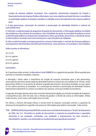 criação de arquivos públicos municipais. Esta campanha, denominada Campanha de Criação e
Desenvolvimento de Arquivos Públicos Municipais, tem como objetivo principal informar e sensibilizar
as autoridades públicas municipais e também os cidadãos acerca da importância dos arquivos públicos
para:
I. A boa governança, construção da memória e preservação da identidade histórica e cultural da
comunidade local.
II. Estimular a implementação de programas de gestão de documentos e informações públicas no âmbito
das prefeituras e das câmaras de vereadores, com a finalidade de apoiar os municípios brasileiros a tornar
a administração pública municipal mais transparente e eficaz, garantindo, dessa forma, o direito de acesso
às informações e servindo como instrumento para o exercício pleno da cidadania.
III. Que as administrações municipais garantam o acesso à informação, o controle das finanças públicas e
a transparência administrativa, beneficiando diretamente, nesse processo, os municípios e seus cidadãos.
Estão corretas as afirmativas:
a) I, II e III.
b) I e II, apenas.
c) I e III, apenas.
d) II e III, apenas.
Comentário:
As 3 assertivas estão corretas. A alternativa A está CORRETA e é o gabarito da questão. Ótima questão para
exercitar os conceitos estudados. Vejamos:
A afirmação I alerta sobre a importância da criação de arquivos municipais para a boa governança,
construção da memória e preservação da identidade histórica e cultural da comunidade local. Correto. A boa
governança reflete-se no aumento da eficácia na gestão documental e da própria atividade, ou seja, apoia-
se nos valores primários já estudados. Já a construção da memória e preservação da identidade histórica
representam exatamente os valores secundários dos arquivos, tema que também já estudamos.
A segunda afirmação aborda outros dois conceitos diretamente ligados ao conceito estudado de Cidadania:
a transparência que, além de tudo, leva a eficácia da gestão e o direito de acesso as informações. Ambas
estão corretas, assim como a afirmação como um todo.
Por último, a terceira afirmação reforça o vínculo entre os arquivos municipais centrais e a garantia da
presença da transparência na gestão e do acesso às informações pelo público interessado. Tudo correto.
179. (COPEVE/UFAL/Arquivista/2014) De acordo com a Lei Federal de Arquivos n.º 8.159, de 8 de janeiro
de 1991, Art. 3.º, “Considera-se gestão de documentos o conjunto de procedimentos e operações
referentes à sua produção, tramitação, uso, avaliação e arquivamento em fase corrente e
intermediária, visando a sua eliminação ou recolhimento para guarda permanente”.
Ricardo Campanario
Aula 00
TREs (Técnico Judiciário - Área Administrativa) Noções de Arquivologia - 2023 (Pré-Edital)
www.estrategiaconcursos.com.br
228
237
 