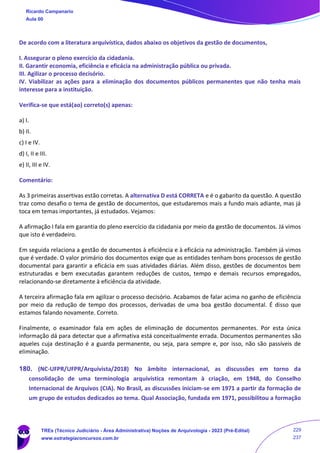 De acordo com a literatura arquivística, dados abaixo os objetivos da gestão de documentos,
I. Assegurar o pleno exercício da cidadania.
II. Garantir economia, eficiência e eficácia na administração pública ou privada.
III. Agilizar o processo decisório.
IV. Viabilizar as ações para a eliminação dos documentos públicos permanentes que não tenha mais
interesse para a instituição.
Verifica-se que está(ao) correto(s) apenas:
a) I.
b) II.
c) I e IV.
d) I, II e III.
e) II, III e IV.
Comentário:
As 3 primeiras assertivas estão corretas. A alternativa D está CORRETA e é o gabarito da questão. A questão
traz como desafio o tema de gestão de documentos, que estudaremos mais a fundo mais adiante, mas já
toca em temas importantes, já estudados. Vejamos:
A afirmação I fala em garantia do pleno exercício da cidadania por meio da gestão de documentos. Já vimos
que isto é verdadeiro.
Em seguida relaciona a gestão de documentos à eficiência e à eficácia na administração. Também já vimos
que é verdade. O valor primário dos documentos exige que as entidades tenham bons processos de gestão
documental para garantir a eficácia em suas atividades diárias. Além disso, gestões de documentos bem
estruturadas e bem executadas garantem reduções de custos, tempo e demais recursos empregados,
relacionando-se diretamente à eficiência da atividade.
A terceira afirmação fala em agilizar o processo decisório. Acabamos de falar acima no ganho de eficiência
por meio da redução de tempo dos processos, derivadas de uma boa gestão documental. É disso que
estamos falando novamente. Correto.
Finalmente, o examinador fala em ações de eliminação de documentos permanentes. Por esta única
informação dá para detectar que a afirmativa está conceitualmente errada. Documentos permanentes são
aqueles cuja destinação é a guarda permanente, ou seja, para sempre e, por isso, não são passíveis de
eliminação.
180. (NC-UFPR/UFPR/Arquivista/2018) No âmbito internacional, as discussões em torno da
consolidação de uma terminologia arquivística remontam à criação, em 1948, do Conselho
Internacional de Arquivos (CIA). No Brasil, as discussões iniciam-se em 1971 a partir da formação de
um grupo de estudos dedicados ao tema. Qual Associação, fundada em 1971, possibilitou a formação
Ricardo Campanario
Aula 00
TREs (Técnico Judiciário - Área Administrativa) Noções de Arquivologia - 2023 (Pré-Edital)
www.estrategiaconcursos.com.br
229
237
 