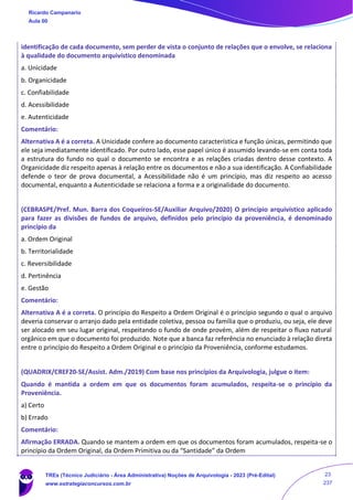 identificação de cada documento, sem perder de vista o conjunto de relações que o envolve, se relaciona
à qualidade do documento arquivístico denominada
a. Unicidade
b. Organicidade
c. Confiabilidade
d. Acessibilidade
e. Autenticidade
Comentário:
Alternativa A é a correta. A Unicidade confere ao documento característica e função únicas, permitindo que
ele seja imediatamente identificado. Por outro lado, esse papel único é assumido levando-se em conta toda
a estrutura do fundo no qual o documento se encontra e as relações criadas dentro desse contexto. A
Organicidade diz respeito apenas à relação entre os documentos e não a sua identificação. A Confiabilidade
defende o teor de prova documental, a Acessibilidade não é um princípio, mas diz respeito ao acesso
documental, enquanto a Autenticidade se relaciona a forma e a originalidade do documento.
(CEBRASPE/Pref. Mun. Barra dos Coqueiros-SE/Auxiliar Arquivo/2020) O princípio arquivístico aplicado
para fazer as divisões de fundos de arquivo, definidos pelo princípio da proveniência, é denominado
princípio da
a. Ordem Original
b. Territorialidade
c. Reversibilidade
d. Pertinência
e. Gestão
Comentário:
Alternativa A é a correta. O princípio do Respeito a Ordem Original é o princípio segundo o qual o arquivo
deveria conservar o arranjo dado pela entidade coletiva, pessoa ou família que o produziu, ou seja, ele deve
ser alocado em seu lugar original, respeitando o fundo de onde provém, além de respeitar o fluxo natural
orgânico em que o documento foi produzido. Note que a banca faz referência no enunciado à relação direta
entre o princípio do Respeito a Ordem Original e o princípio da Proveniência, conforme estudamos.
(QUADRIX/CREF20-SE/Assist. Adm./2019) Com base nos princípios da Arquivologia, julgue o item:
Quando é mantida a ordem em que os documentos foram acumulados, respeita-se o princípio da
Proveniência.
a) Certo
b) Errado
Comentário:
Afirmação ERRADA. Quando se mantem a ordem em que os documentos foram acumulados, respeita-se o
princípio da Ordem Original, da Ordem Primitiva ou da “Santidade” da Ordem
Ricardo Campanario
Aula 00
TREs (Técnico Judiciário - Área Administrativa) Noções de Arquivologia - 2023 (Pré-Edital)
www.estrategiaconcursos.com.br
23
237
 