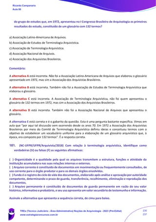 do grupo de estudos que, em 1972, apresentou no I Congresso Brasileiro de Arquivologia os primeiros
resultados do estudo, constituído de um glossário com 132 termos?
a) Associação Latino-Americana de Arquivos.
b) Associação de Estudos de Terminologia Arquivística.
c) Associação de Terminologia Arquivística.
d) Associação Nacional de Arquivos.
e) Associação dos Arquivistas Brasileiros.
Comentário:
A alternativa A está incorreta. Não foi a Associação Latino-Americana de Arquivos que elaborou o glossário
apresentado em 1972, mas sim a Associação dos Arquivistas Brasileiros.
A alternativa B está incorreta. Também não foi a Associação de Estudos de Terminologia Arquivística que
elaborou o glossário.
A alternativa C está incorreta. A Associação de Terminologia Arquivística, não foi quem apresentou o
glossário de 132 termos em 1972, mas sim a Associação dos Arquivistas Brasileiros.
A alternativa D está incorreta. Também não foi a Associação Nacional de Arquivos que apresentou o
glossário.
A alternativa E está correta e é o gabarito da questão. Esta é uma pergunta bastante específica. Vimos em
aula que “por aqui tal discussão vem ocorrendo desde os anos 70. Em 1972 a Associação dos Arquivistas
Brasileiros por meio do Comitê de Terminologia Arquivística definiu ideias e conceituou termos com o
objetivo de estabelecer um vocabulário uniforme para a elaboração de um glossário arquivístico que, à
época, era composto por 132 termos”. É a resposta correta.
181. (NC-UFPR/UFPR/Arquivista/2018) Com relação à terminologia arquivística, identifique como
verdadeiras (V) ou falsas (F) as seguintes afirmativas:
( ) Organicidade é a qualidade pela qual os arquivos transmitem a estrutura, funções e atividade da
instituição acumuladora nas suas relações internas e externas.
( ) Arquivo corrente é constituído de documentos em movimentação ou frequentemente consultados, de
uso corrente para o órgão produtor e para os demais órgãos envolvidos.
( ) Fundo é o registro do ciclo de vida dos documentos, elaborado após análise e aprovação por autoridade
competente, determinando o prazo de guarda, transferência, recolhimento, eliminação e reprodução dos
documentos.
( ) Arquivo permanente é constituído de documentos de guarda permanente em razão do seu valor
histórico, informativo e probatório, e seu uso apresenta um valor secundário de testemunho e informação.
Assinale a alternativa que apresenta a sequência correta, de cima para baixo.
Ricardo Campanario
Aula 00
TREs (Técnico Judiciário - Área Administrativa) Noções de Arquivologia - 2023 (Pré-Edital)
www.estrategiaconcursos.com.br
230
237
 
