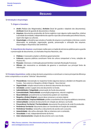 RESUMO
 Introdução à Arquivologia:
 Origem e Conceitos:
• Arché (Palácio dos Magistrados), Archeion (local de guarda e depósito dos documentos),
Archivum (local de guarda de documentos e títulos).
• Arquivos: documentos produzidos de forma orgânica e por alguma razão específica, relativa
à atividade da entidade, independente do suporte e que são conservados para efeitos futuros,
sejam eles legais ou culturais.
• Arquivologia: a disciplina que estuda as funções do arquivo e os princípios e técnicas a serem
observados na produção, organização, guarda, preservação e utilização dos arquivos.
Arquivologia e Arquivística são sinônimos.
 Importância dos Arquivos: as principais razões para a criação de estruturas públicas para a guarda
e preservação de documentos, os chamados Arquivos Nacionais, são:
• Práticas: é necessário ampliar a eficiência governamental.
• Culturais: arquivos públicos constituem fonte de cultura comparável a livros, coleções de
museus etc.
• Pessoais: interesses e motivação pessoal (lembrar exemplo Revolução Francesa).
• Oficiais: são necessários as atividades de governo e constituem sua principal fonte de
informação.
 Princípios Arquivísticos: estão na base da teoria arquivística e constituem o marco principal da diferença
entre a arquivística e as outras “ciências” documentais.
• Proveniência: manutenção no respectivo fundo (algumas bancas o dividem em Respeito aos
Fundos - foco externo e Respeito a Ordem Original - foco interno)
• Organicidade: relação natural entre os diversos documentos do arquivo.
• Unicidade: caráter e papel único do documento no fundo.
• Indivisibilidade / Integridade: preservação do fundo documental.
• Cumulatividade / Naturalidade: acumulação progressiva, natural e orgânica.
• Reversibilidade: procedimento ou tratamentos podem ser revertidos.
• Respeito a Ordem Original: arquivo deve conservar o arranjo original.
• Inalienabilidade / Imprescritibilidade: proíbe a transferência de arquivos públicos a terceiros.
• Universalidade: contexto do documento em relação aos demais e ao fundo.
• Proveniência Territorial / Territorialidade: documento fica próximo de onde foi produzido.
• Pertinência Territorial: documento deve ser transferido em função do conteúdo.
• Pertinência Temática: reclassifica o documento de acordo com o assunto.
• Autenticidade: não sofreu alteração. Não se relaciona com o conteúdo.
• Veracidade: é real, independentemente da forma.
• Inter-relacionamento: relação do documento com o seu fundo.
Ricardo Campanario
Aula 00
TREs (Técnico Judiciário - Área Administrativa) Noções de Arquivologia - 2023 (Pré-Edital)
www.estrategiaconcursos.com.br
234
237
 