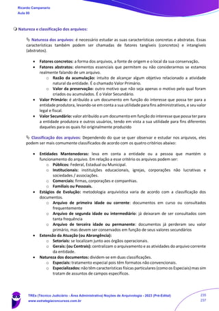  Natureza e classificação dos arquivos:
 Natureza dos arquivos: é necessário estudar as suas características concretas e abstratas. Essas
características também podem ser chamadas de fatores tangíveis (concretos) e intangíveis
(abstratos).
• Fatores concretos: a forma dos arquivos, a fonte de origem e o local da sua conservação.
• Fatores abstratos: elementos essenciais que permitem ou não considerarmos se estamos
realmente falando de um arquivo.
o Razão da acumulação: intuito de alcançar algum objetivo relacionado a atividade
natural da entidade. É o chamado Valor Primário.
o Valor da preservação: outro motivo que não seja apenas o motivo pelo qual foram
criados ou acumulados. É o Valor Secundário.
• Valor Primário: é atribuído a um documento em função do interesse que possa ter para a
entidade produtora, levando-se em conta a sua utilidade para fins administrativos, e seu valor
legal e fiscal.
• Valor Secundário: valor atribuído a um documento em função do interesse que possa ter para
a entidade produtora e outros usuários, tendo em vista a sua utilidade para fins diferentes
daqueles para os quais foi originalmente produzido
 Classificação dos arquivos: Dependendo do que se quer observar e estudar nos arquivos, eles
podem ser mais comumente classificados de acordo com os quatro critérios abaixo:
• Entidades Mantenedoras: leva em conta a entidade ou a pessoa que mantém o
funcionamento do arquivo. Em relação a esse critério os arquivos podem ser:
o Públicos: Federal, Estadual ou Municipal.
o Institucionais: instituições educacionais, igrejas, corporações não lucrativas e
sociedades / associações.
o Comerciais: firmas, corporações e companhias.
o Familiais ou Pessoais.
• Estágios de Evolução: metodologia arquivística varia de acordo com a classificação dos
documentos.
o Arquivo de primeira idade ou corrente: documentos em curso ou consultados
frequentemente
o Arquivo de segunda idade ou intermediário: já deixaram de ser consultados com
tanta frequência
o Arquivo de terceira idade ou permanente: documentos já perderam seu valor
primário, mas devem ser conservados em função de seus valores secundários
• Extensão da Atuação (ou Abrangência):
o Setoriais: se localizam junto aos órgãos operacionais.
o Gerais: (ou Centrais): centralizam o arquivamento e as atividades do arquivo corrente
da entidade.
• Natureza dos documentos: dividem-se em duas classificações.
o Especiais: tratamento especial pois têm formatos não convencionais.
o Especializados: não têm características físicas particulares (como os Especiais) mas sim
tratam de assuntos de campos específicos.
Ricardo Campanario
Aula 00
TREs (Técnico Judiciário - Área Administrativa) Noções de Arquivologia - 2023 (Pré-Edital)
www.estrategiaconcursos.com.br
235
237
 