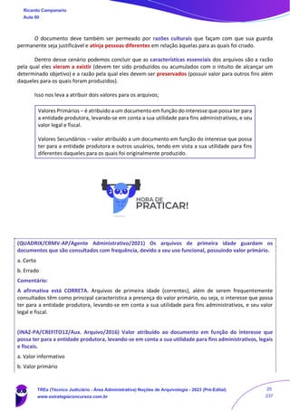 O documento deve também ser permeado por razões culturais que façam com que sua guarda
permanente seja justificável e atinja pessoas diferentes em relação àquelas para as quais foi criado.
Dentro desse cenário podemos concluir que as características essenciais dos arquivos são a razão
pela qual eles vieram a existir (devem ter sido produzidos ou acumulados com o intuito de alcançar um
determinado objetivo) e a razão pela qual eles devem ser preservados (possuir valor para outros fins além
daqueles para os quais foram produzidos).
Isso nos leva a atribuir dois valores para os arquivos;
Valores Primários – é atribuído a um documento em função do interesse que possa ter para
a entidade produtora, levando-se em conta a sua utilidade para fins administrativos, e seu
valor legal e fiscal.
Valores Secundários – valor atribuído a um documento em função do interesse que possa
ter para a entidade produtora e outros usuários, tendo em vista a sua utilidade para fins
diferentes daqueles para os quais foi originalmente produzido.
(QUADRIX/CRMV-AP/Agente Administrativo/2021) Os arquivos de primeira idade guardam os
documentos que são consultados com frequência, devido a seu uso funcional, possuindo valor primário.
a. Certo
b. Errado
Comentário:
A afirmativa está CORRETA. Arquivos de primeira idade (correntes), além de serem frequentemente
consultados têm como principal característica a presença do valor primário, ou seja, o interesse que possa
ter para a entidade produtora, levando-se em conta a sua utilidade para fins administrativos, e seu valor
legal e fiscal.
(INAZ-PA/CREFITO12/Aux. Arquivo/2016) Valor atribuído ao documento em função do interesse que
possa ter para a entidade produtora, levando-se em conta a sua utilidade para fins administrativos, legais
e fiscais.
a. Valor informativo
b. Valor primário
Ricardo Campanario
Aula 00
TREs (Técnico Judiciário - Área Administrativa) Noções de Arquivologia - 2023 (Pré-Edital)
www.estrategiaconcursos.com.br
25
237
 