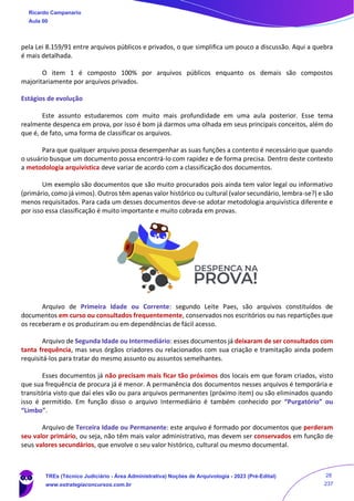 pela Lei 8.159/91 entre arquivos públicos e privados, o que simplifica um pouco a discussão. Aqui a quebra
é mais detalhada.
O item 1 é composto 100% por arquivos públicos enquanto os demais são compostos
majoritariamente por arquivos privados.
Estágios de evolução
Este assunto estudaremos com muito mais profundidade em uma aula posterior. Esse tema
realmente despenca em prova, por isso é bom já darmos uma olhada em seus principais conceitos, além do
que é, de fato, uma forma de classificar os arquivos.
Para que qualquer arquivo possa desempenhar as suas funções a contento é necessário que quando
o usuário busque um documento possa encontrá-lo com rapidez e de forma precisa. Dentro deste contexto
a metodologia arquivística deve variar de acordo com a classificação dos documentos.
Um exemplo são documentos que são muito procurados pois ainda tem valor legal ou informativo
(primário, como já vimos). Outros têm apenas valor histórico ou cultural (valor secundário, lembra-se?) e são
menos requisitados. Para cada um desses documentos deve-se adotar metodologia arquivística diferente e
por isso essa classificação é muito importante e muito cobrada em provas.
Arquivo de Primeira Idade ou Corrente: segundo Leite Paes, são arquivos constituídos de
documentos em curso ou consultados frequentemente, conservados nos escritórios ou nas repartições que
os receberam e os produziram ou em dependências de fácil acesso.
Arquivo de Segunda Idade ou Intermediário: esses documentos já deixaram de ser consultados com
tanta frequência, mas seus órgãos criadores ou relacionados com sua criação e tramitação ainda podem
requisitá-los para tratar do mesmo assunto ou assuntos semelhantes.
Esses documentos já não precisam mais ficar tão próximos dos locais em que foram criados, visto
que sua frequência de procura já é menor. A permanência dos documentos nesses arquivos é temporária e
transitória visto que daí eles vão ou para arquivos permanentes (próximo item) ou são eliminados quando
isso é permitido. Em função disso o arquivo Intermediário é também conhecido por “Purgatório” ou
“Limbo”.
Arquivo de Terceira Idade ou Permanente: este arquivo é formado por documentos que perderam
seu valor primário, ou seja, não têm mais valor administrativo, mas devem ser conservados em função de
seus valores secundários, que envolve o seu valor histórico, cultural ou mesmo documental.
Ricardo Campanario
Aula 00
TREs (Técnico Judiciário - Área Administrativa) Noções de Arquivologia - 2023 (Pré-Edital)
www.estrategiaconcursos.com.br
28
237
 