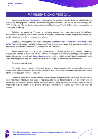 APRESENTAÇÃO PESSOAL
Meu nome é Ricardo Campanario, tenho graduações em Comunicação Social com habilitação em
Publicidade e Propaganda na ESPM e em Administração de Empresas, com ênfase em Mercadologia pela
FAAP-SP, além de MBA por Darden Graduate School of Business, na Virginia (USA), onde me especializei em
Estratégia e Marketing.
Trabalhei por cerca de 15 anos na iniciativa privada, em cargos executivos de indústrias
multinacionais e de consultorias como Johnson & Johnson, Monsanto e Nielsen, sempre responsável pela
gestão e desenvolvimento de marcas e de produtos.
Desde 2013 migrei para a área pública e hoje sou Auditor Fiscal da Secretaria da Fazenda do Estado
de São Paulo, onde ocupo a posição de Supervisor Fiscal e lidero uma equipe de 8 fazendários na Diretoria
de Gestão e Atendimento da Secretaria, em sua sede em São Paulo.
Somos responsáveis por atuar no mapeamento e otimização dos mais variados processos,
relacionados a todas as atividades fim da Fazenda: fiscalização, atendimento, cobrança e inteligência de
dados. Além disso, respondo pela Gestão Documental de todas as 18 Delegacias Tributárias do Estado, assim
como de nosso prédio sede, em São Paulo, o que resulta na gestão de milhões de documentos!
É isso! Vamos em frente!
Para podermos nos organizar sobre tudo que vamos discutir daqui em diante, segue abaixo uma lista
dos assuntos que abordaremos, já na ordem que aparecerão, procurando seguir exatamente o que dizem os
editais analisados, para facilitar a sua vida.
Lembre-se sempre que aqui estão todos os temas recentemente cobrados pelas mais variadas bancas
e que há ainda as videoaulas para ajudá-lo no processo de fixação do conteúdo. É bom ter sempre isso em
mente para ir planejando onde você quer aprofundar a leitura, onde entende que assistir a videoaula vai ser
importante ou para elaborar a sua própria estratégia. É importante ir fazendo essa reflexão ao longo do
estudo.
Ricardo Campanario
Aula 00
TREs (Técnico Judiciário - Área Administrativa) Noções de Arquivologia - 2023 (Pré-Edital)
www.estrategiaconcursos.com.br
3
237
 
