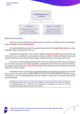 Natureza dos documentos
Finalmente, quanto à Natureza dos Documentos, eles podem ser divididos em duas classificações:
arquivos Especiais e arquivos Especializados.
Os arquivos Especiais possuem sob sua guarda documentos em formatos físicos diversos, ou seja,
fotografias, discos, fitas, disquetes, DVDs, etc.
Justamente em função disso esses arquivos merecem tratamento especial pois têm formatos não
convencionais em seus repertórios, o que exige mais atenção e cuidado em todas as atividades relacionadas
a gestão arquivística como armazenamento, registro, acondicionamento, conservação, entre outras.
Por sua vez, os arquivos Especializados não têm características físicas particulares (como os Especiais)
mas sim tratam de assuntos de campos específicos, independente do formato dos suportes documentais.
Por exemplo, podemos falar de um arquivo especializado na área esportiva, na área educacional, na área de
engenharia e assim por diante.
Importante entender que um arquivo especializado pode ao mesmo tempo ser especial. Um exemplo
seria um arquivo com documentos voltados à Medicina e com os mais variados suportes: livros, DVDs, mapas,
microfilmes etc. Ele seria especializado por tratar de medicina e especial por ser composto por diversos
suportes diferentes.
Atenção para não confundir os conceitos de Natureza dos Documentos (arquivos Especial
e Especializados) com a Natureza dos Arquivos que estudamos no item 2.1 e fala
basicamente sobre valores primário e secundário.
Classificação quanto à
extensão
SETORIAIS
Descentralizados. Ficam
junto aos órgãos
produtores/recebedores.
GERAIS / CENTRAIS
Centralizados. Mais
distantes do local de
produção/recebimento.
Ricardo Campanario
Aula 00
TREs (Técnico Judiciário - Área Administrativa) Noções de Arquivologia - 2023 (Pré-Edital)
www.estrategiaconcursos.com.br
30
237
 