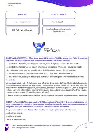 (OBJETIVA CONCURSOS/Pref. Mun. Santa Maria-RS/Arquivista/2021) De acordo com PAES, dependendo
do aspecto sob o qual são estudados, os arquivos podem ser classificados segundo:
a. A entidade mantenedora, os estágios de evolução, a sua atuação e a natureza dos documentos.
b. A entidade mantenedora, a sua área de influência, a utilização da informação e a sua preservação.
c. Os estágios de evolução, a sua atuação, a área de influência e a natureza dos documentos.
d. A entidade mantenedora, os estágios de evolução, o ciclo de vida e a sua preservação.
e. A área de atuação, os estágios de evolução, a utilização da informação e a natureza dos documentos.
Comentário:
A resposta correta é a letra A. Note que é uma referência direta à obra da Profa. Marilena Leite Paes (muito
usada nesse tipo de questão). De acordo com a Professora os arquivos podem ser classificados de acordo
com a entidade mantenedora (públicos, institucionais, comerciais ou familiais/pessoais), com os estágios de
evolução (corrente, intermediário e permanente), quanto à extensão (setoriais ou gerais/centrais) e quanto
a natureza dos documentos (especiais ou especializados).
As demais alternativas não trazem as 4 típicas classificações dos arquivos de acordo com a Profa. Leite Paes.
(ACEP/Pref. Aracati-PE/Técnico de Arquivo/2019) De acordo com Paes (2004), dependendo do aspecto sob
o qual os arquivos são estudados, eles podem ser classificados segundo: as entidades mantenedoras, os
estágios de evolução, a extensão de sua atuação e a natureza de seus documentos.
No que se refere à natureza dos seus documentos, um arquivo pode ser classificado como:
a. ostensivo e sigiloso.
b. público e privado.
c. especial e especializado.
ESPECIAIS
Formatos físicos diferentes
CD, DVD, Microfilme, etc
ESPECIALIZADOS
Tema específico
Medinia, Esporte, Engenharia,
Educação, etc
Ricardo Campanario
Aula 00
TREs (Técnico Judiciário - Área Administrativa) Noções de Arquivologia - 2023 (Pré-Edital)
www.estrategiaconcursos.com.br
31
237
 