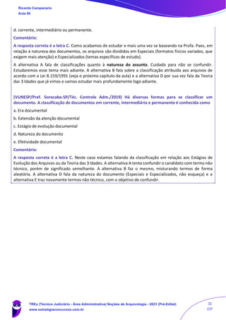 d. corrente, intermediário ou permanente.
Comentário:
A resposta correta é a letra C. Como acabamos de estudar e mais uma vez se baseando na Profa. Paes, em
relação à natureza dos documentos, os arquivos são divididos em Especiais (formatos físicos variados, que
exigem mais atenção) e Especializados (temas específicos de estudo).
A alternativa A fala de classificações quanto à natureza do assunto. Cuidado para não se confundir.
Estudaremos esse tema mais adiante. A alternativa B fala sobre a classificação atribuída aos arquivos de
acordo com a Lei 8.159/1991 (veja o próximo capítulo da aula) e a alternativa D por sua vez fala da Teoria
das 3 Idades que já vimos e vamos estudar mais profundamente logo adiante.
(VUNESP/Pref. Sorocaba-SP/Téc. Controle Adm./2019) Há diversas formas para se classificar um
documento. A classificação de documentos em corrente, intermediária e permanente é conhecida como
a. Era documental
b. Extensão da atenção documental
c. Estágio de evolução documental
d. Natureza do documento
e. Efetividade documental
Comentário:
A resposta correta é a letra C. Neste caso estamos falando da classificação em relação aos Estágios de
Evolução dos Arquivos ou da Teoria das 3 Idades. A alternativa A tenta confundir o candidato com termo não
técnico, porém de significado semelhante. A alternativa B faz o mesmo, misturando termos de forma
aleatória. A alternativa D fala da natureza do documento (Especiais e Especializados, não esqueça) e a
alternativa E traz novamente termos não técnico, com o objetivo de confundir.
Ricardo Campanario
Aula 00
TREs (Técnico Judiciário - Área Administrativa) Noções de Arquivologia - 2023 (Pré-Edital)
www.estrategiaconcursos.com.br
32
237
 