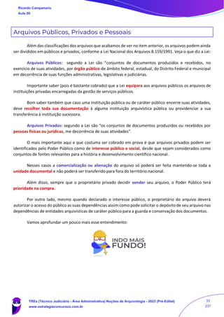 Arquivos Públicos, Privados e Pessoais
Além das classificações dos arquivos que acabamos de ver no item anterior, os arquivos podem ainda
ser divididos em públicos e privados, conforme a Lei Nacional dos Arquivos 8.159/1991. Veja o que diz a Lei:
Arquivos Públicos: segundo a Lei são “conjuntos de documentos produzidos e recebidos, no
exercício de suas atividades, por órgão público de âmbito federal, estadual, do Distrito Federal e municipal
em decorrência de suas funções administrativas, legislativas e judiciárias.
Importante saber (pois é bastante cobrado) que a Lei equipara aos arquivos públicos os arquivos de
instituições privadas encarregadas da gestão de serviços públicos.
Bom saber também que caso uma instituição pública ou de caráter público encerre suas atividades,
deve recolher toda sua documentação à alguma instituição arquivística pública ou providenciar a sua
transferência à instituição sucessora.
Arquivos Privados: segundo a Lei são “os conjuntos de documentos produzidos ou recebidos por
pessoas físicas ou jurídicas, me decorrência de suas atividades”.
O mais importante aqui e que costuma ser cobrado em prova é que arquivos privados podem ser
identificados pelo Poder Público como de interesse público e social, desde que sejam considerados como
conjuntos de fontes relevantes para a história e desenvolvimento científico nacional.
Nesses casos a comercialização ou alienação do arquivo só poderá ser feita mantendo-se toda a
unidade documental e não poderá ser transferido para fora do território nacional.
Além disso, sempre que o proprietário privado decidir vender seu arquivo, o Poder Público terá
prioridade na compra.
Por outro lado, mesmo quando declarado o interesse público, o proprietário do arquivo deverá
autorizar o acesso do público as suas dependências assim como pode solicitar o depósito de seu arquivo nas
dependências de entidades arquivísticas de caráter público para a guarda e conservação dos documentos.
Vamos aprofundar um pouco mais esse entendimento:
Ricardo Campanario
Aula 00
TREs (Técnico Judiciário - Área Administrativa) Noções de Arquivologia - 2023 (Pré-Edital)
www.estrategiaconcursos.com.br
33
237
 