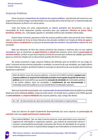 Arquivos Públicos
Vimos há pouco a importância da existência de arquivos públicos, relembrando até mesmo os seus
surgimentos na Grécia antiga e acompanhando a sua evolução até os dias de hoje com a implementação dos
Arquivos Nacionais no Brasil e em outros países.
Tudo isso levava em conta especialmente os valores primários dos documentos, ou seja, a
necessidade de tê-los disponíveis quando necessário para que pudessem informar ou provar fatos,
benefícios, direitos, etc., tudo ligado a gestão e a atividade sistêmica das entidades interessadas.
A partir desse momento, passamos a falar dos arquivos públicos sobre outro ponto de vista. Falamos
sobre a necessidade de tê-los (e breve falaremos dos privados também) em função da fonte de apoio e
consulta única e insubstituível no processo de preservação da memória e do patrimônio cultural de uma
sociedade.
Note que deixamos de falar dos valores primários dos arquivos e partimos para os seus valores
secundários, que se relacionam ao papel histórico e cultural dos arquivos, assim como à preservação da
memória coletiva. Lembre-se que esses arquivos servirão de consulta para milhares de cidadãos que tinham
pouca ou nenhuma relação com os documentos quando eles foram criados!
No campo conceitual e legal, Arquivos Públicos são definidos pela Lei 8.159/11 em seu artigo 7o.
como “conjuntos de documentos produzidos e recebidos, no exercício de suas atividades, por órgão público
de âmbito federal, estadual, do Distrito Federal e municipal em decorrência de suas funções administrativas,
legislativas e judiciárias".
Além de definir o que são arquivos públicos, a mesma Lei 8.159/11 também equipara aos
arquivos públicos os arquivos de instituições privadas encarregadas da gestão de serviços
públicos assim como define que quando da cessação de atividades de instituições públicas
e de caráter público, deve ser procedido o recolhimento de sua documentação à
instituição arquivística pública ou a sua transferência à instituição sucessora.
Note que há grande preocupação com a preservação da documentação (seja ela pública ou privada)
desde que tenha interesse público, esteja ela onde estiver. Em função disso a própria Lei 8.159/91 garante
a inalienabilidade e a imprescritibilidade dos arquivos públicos, veja o artigo 10o abaixo:
Art. 10º - Os documentos de valor permanente são inalienáveis e imprescritíveis.
Tudo isso decorre do papel fundamental desempenhado por esses arquivos na preservação da
memória e dos seus papéis patrimonial e testemunhal.
Para Heloísa Bellotto, "por um lado é preciso preservar como patrimônio esses conjuntos
orgânicos de informações e respectivos suportes , por motivos de transmissão cultural e
visando a constituição/reconstituição incessantes das formas de identidade de um grupo
social como tal; por outro, é imprescindível assegurar aos historiadores os testemunhos de
Ricardo Campanario
Aula 00
TREs (Técnico Judiciário - Área Administrativa) Noções de Arquivologia - 2023 (Pré-Edital)
www.estrategiaconcursos.com.br
34
237
 