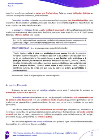 esportiva, beneficentes, culturais e outras sem fins lucrativos. Cada um possui tipificações distintas, ao
contrário dos arquivos econômicos, mais uniformes.
Os arquivos notariais, no Brasil e em muitos outros países integram a área de atividade pública, dado
seu caráter de concessão de validade jurídica aos atos, fatos e documentos registrados nas entidades do
setor: registros, cartórios, tabelionatos, etc.
Já os arquivos religiosos, devido ao valor jurídico de seus registros demográficos (especialmente os
produzidos anteriormente à Proclamação da República), merecem artigo específico na Lei 8.159/91 que os
declara de interesse público, veja abaixo:
Art. 16 - Os registros civis de arquivos de entidades religiosas produzidos anteriormente à
vigência do Código Civil ficam identificados como de interesse público e social.
ARQUIVOS PESSOAIS - já os arquivos pessoais, segundo Bellotto são:
"Papéis ligados à vida, à obra e as atividades de uma pessoa. Não são documentos
funcionais e administrativos no sentido que possuem os de gestão de uma casa comercial
ou de um sindicato laboral. São papéis ligados a vida familiar, civil, profissional e à
produção política e/ou intelectual, científica, artística de estadistas, políticos, artistas,
literatos, cientistas, etc. Enfim, são os papéis de qualquer cidadão que apresente interesse
para a pesquisa histórica, trazendo dados sobre a vida cotidiana, social, religiosa,
econômica, cultural, do tempo em que viveu ou sobre sua própria personalidade e
comportamento".
Veremos mais sobre os arquivos pessoais no item seguinte.
Arquivos Pessoais
Acabamos de ver que entre os arquivos privados temos ainda 3 categorias de arquivos: os
econômicos, os sociais e os pessoais.
Os arquivos pessoais constituem-se em um caso à parte pois, embora ricos e altamente relevantes
do ponto de vista documental, têm uma visibilidade muito prejudicada justamente pelo fato de serem
produzidos por pessoas físicas, geralmente dentro de suas casas ou em outras condições de suas vidas
particulares.
Dessa forma, esses arquivos não são facilmente encontráveis por pesquisadores, historiadores e
mesmo por arquivistas, até que seus respectivos donos, convencidos da importância e da função social do
material que têm em mãos, concordam em cedê-los ou vendê-los para entidades que os irão abrigar,
processar e divulgar, considerando seu interesse público.
Para possibilitar a pesquisa e o acesso ao público e para que estes sejam satisfatoriamente realizados,
é necessário o preenchimento de duas condições:
Ricardo Campanario
Aula 00
TREs (Técnico Judiciário - Área Administrativa) Noções de Arquivologia - 2023 (Pré-Edital)
www.estrategiaconcursos.com.br
38
237
 