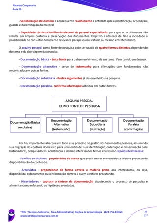 - Sensibilização das famílias e consequente recolhimento a entidade apta à identificação, ordenação,
guarda e disseminação do material
- Capacidade técnico-científico-intelectual do pessoal especializado, para que o recolhimento não
resulte em simples custódia e preservação dos documentos. Objetivo é oferecer de fato a sociedade a
possibilidade de consultar documento relevante para pesquisa, estudo ou mesmo entretenimento.
O arquivo pessoal como fonte de pesquisa pode ser usado de quatro formas distintas, dependendo
do tema e da abordagem da pesquisa:
- Documentação básica - única fonte para o desenvolvimento de um tema. Vem caindo em desuso.
- Documentação alternativa - serve de testemunho para afirmações com fundamentos não
encontrados em outras fontes.
- Documentação subsidiária - ilustra argumentos já desenvolvidos na pesquisa.
- Documentação paralela - confirma informações obtidas em outras fontes.
Por fim, importante saber que em todo esse processo de gestão dos documentos pessoais, assumindo
sua migração do controle doméstico para uma entidade, sua identificação, ordenação e disseminação para
historiadores, pesquisadores, acadêmicos e demais interessados temos em resumo 3 polos de interesse:
- Famílias ou titulares - proprietários do acervo que precisam ser convencidos a iniciar o processo de
disponibilização do conteúdo.
- Arquivistas - proporcionar de forma correta a matéria prima aos interessados, ou seja,
disponibilizar o documento ou a informação correta a quem a estiver procurando.
- Historiadores - capturar a síntese da documentação abastecendo o processo de pesquisa e
alimentando ou refutando as hipóteses aventadas.
ARQUIVO PESSOAL
COMO FONTE DE PESQUISA
Documentação Básica
(exclusiva)
Documentação
Alternativa
(testemunho)
Documentação
Subsidiária
(ilustração)
Documentação
Paralela
(confirmação)
Ricardo Campanario
Aula 00
TREs (Técnico Judiciário - Área Administrativa) Noções de Arquivologia - 2023 (Pré-Edital)
www.estrategiaconcursos.com.br
39
237
 