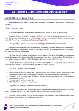 CONCEITOS FUNDAMENTAIS DE ARQUIVOLOGIA
Introdução à Arquivologia
Começaremos nosso estudo falando sobre a origem e os conceitos de Arquivo, Arquivologia e
Arquivística.
Origem e Conceitos
Até hoje ainda existem dúvidas sobre o surgimento dos termos “arquivo” e “arquivologia”.
Segundo Marilena Leite Paes – uma das referências no estudo da Arquivologia e que nos servirá de
fonte algumas vezes ao longo do curso – alguns alegam que o termo surgiu na Grécia com a denominação
original de “arché”, que era atribuída ao Palácio dos Magistrados.
Em seguida teria evoluído para “archeion”, local de guarda e depósito de documentos.
Outros autores defendem a tese de que o termo provém de “archivum”, palavra latina que identifica
o local da guarda de documentos e títulos, o que está bastante próximo da definição utilizada para
concursos, que veremos mais adiante.
Além das diferentes origens etimológicas, o termo “arquivo” tem vários significados em nossa língua.
Com o objetivo de uniformizar a discussão, nesses casos sempre recorreremos ao Dicionário Brasileiro de
Terminologia Arquivística (DBTA), publicação do Conarq (Conselho Nacional de Arquivos).
O DBTA é considerado, “instrumento de fundamental importância para a normalização conceitual
das atividades inerentes ao fazer arquivístico”, segundo seu próprio prefácio.
Para o DBTA arquivos são considerados:
o Conjuntos de documentos produzidos e acumulados por uma entidade coletiva, pública ou privada,
pessoa ou família, no desempenho de suas atividades, independente da natureza do suporte.
o Instituição ou serviço que tem por finalidade a custódia, o processamento técnico, a conservação e o
acesso a documentos.
o Instalações onde funcionam arquivos.
o Móvel destinado a guarda de documentos.
Perceba que as definições são bastante diferentes entre si.
A primeira é a que de fato representa o que costumeiramente chamaremos de arquivo em nosso
curso e é uma das definições cobradas em prova, portanto é bom tê-la sempre por perto.
Note que essa definição já traz uma série de conceitos que serão mais explorados ao longo de nossas
aulas, mas que desde já valem ser estudados com atenção:
Ricardo Campanario
Aula 00
TREs (Técnico Judiciário - Área Administrativa) Noções de Arquivologia - 2023 (Pré-Edital)
www.estrategiaconcursos.com.br
4
237
 