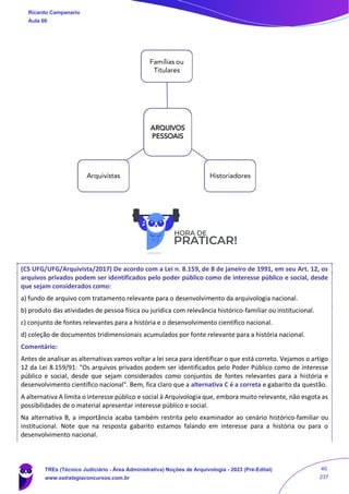 (CS UFG/UFG/Arquivista/2017) De acordo com a Lei n. 8.159, de 8 de janeiro de 1991, em seu Art. 12, os
arquivos privados podem ser identificados pelo poder público como de interesse público e social, desde
que sejam considerados como:
a) fundo de arquivo com tratamento relevante para o desenvolvimento da arquivologia nacional.
b) produto das atividades de pessoa física ou jurídica com relevância histórico-familiar ou institucional.
c) conjunto de fontes relevantes para a história e o desenvolvimento científico nacional.
d) coleção de documentos tridimensionais acumulados por fonte relevante para a história nacional.
Comentário:
Antes de analisar as alternativas vamos voltar a lei seca para identificar o que está correto. Vejamos o artigo
12 da Lei 8.159/91: "Os arquivos privados podem ser identificados pelo Poder Público como de interesse
público e social, desde que sejam considerados como conjuntos de fontes relevantes para a história e
desenvolvimento científico nacional". Bem, fica claro que a alternativa C é a correta e gabarito da questão.
A alternativa A limita o interesse público e social à Arquivologia que, embora muito relevante, não esgota as
possibilidades de o material apresentar interesse público e social.
Na alternativa B, a importância acaba também restrita pelo examinador ao cenário histórico-familiar ou
institucional. Note que na resposta gabarito estamos falando em interesse para a história ou para o
desenvolvimento nacional.
ARQUIVOS
PESSOAIS
Famílias ou
Titulares
Historiadores
Arquivistas
Ricardo Campanario
Aula 00
TREs (Técnico Judiciário - Área Administrativa) Noções de Arquivologia - 2023 (Pré-Edital)
www.estrategiaconcursos.com.br
40
237
 