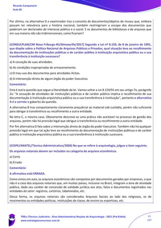 Por último, na alternativa D o examinador traz o conceito de documentos/objetos de museu que, embora
possam ter relevância para a história nacional, também restringiriam o escopo dos documentos que
poderiam ser declarados de interesse público e o social. E os documentos de bibliotecas e de arquivos que
em sua maioria não são tridimensionais, como ficariam?
(CONSULPLAN/CM Nova Friburgo-RJ/Almoxarife/2017) Segundo a Lei nº 8.159, de 8 de janeiro de 1991,
que dispõe sobre a Política Nacional de Arquivos Públicos e Privados, qual situação leva ao recolhimento
da documentação de instituições públicas e de caráter público à instituição arquivística pública ou a sua
transferência à instituição sucessora?
a) A cessação de suas atividades.
b) As condições inapropriadas de armazenamento.
c) O mau uso dos documentos para atividades ilícitas.
d) A intervenção direta de algum órgão do poder Executivo.
Comentário:
Esta é outra questão que segue a literalidade da lei. Vamos voltar a Lei 8.159/91 em seu artigo 7o, parágrafo
2o: "A cessação de atividades de instituições públicas e de caráter público implica o recolhimento de sua
documentação à instituição arquivística pública ou a sua transferência à instituição", portanto a alternativa
A é a correta e gabarito da questão.
A alternativa B traz comportamento claramente prejudicial ao material sob custódia, porém não suficiente
para obrigar à transferência ou recolhimento a outra entidade.
Na letra C, o mesmo caso. Obviamente descreve-se uma prática não aceitável no processo de gestão dos
arquivos, porém não há previsão legal que obrigue à transferência ou recolhimento a outra entidade.
Por fim alternativa D fala sobre a intervenção direta de órgão do poder Executivo. Também não há qualquer
previsão legal em que tal ação leve ao recolhimento da documentação de instituições públicas e de caráter
público à instituição arquivística pública ou a sua transferência à instituição sucessora.
(CESPE/ANATEL/Técnico Administrativo/2004) No que se refere à arquivologia, julgue o item seguinte.
Os arquivos notariais devem ser incluídos na categoria de arquivos econômicos.
a) Certo
b) Errado
Comentário:
A afirmativa está ERRADA.
Como vimos em aula, os arquivos econômicos são compostos por documentos gerados por empresas, o que
não é o caso dos arquivos notariais que, em muitos países, inclusive no Brasil, integram a área de atividade
pública, dado seu caráter de concessão de validade jurídica aos atos, fatos e documentos registrados nas
entidades do setor: registros, cartórios, tabelionatos, etc.
Dessa forma, os arquivos notariais são considerados Arquivos Sociais ao lado dos religiosos, os de
movimentos ou entidades políticas, instituições de classe, de ensino ou esportivas, etc.
Ricardo Campanario
Aula 00
TREs (Técnico Judiciário - Área Administrativa) Noções de Arquivologia - 2023 (Pré-Edital)
www.estrategiaconcursos.com.br
41
237
 