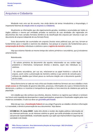 Arquivos e Cidadania
Mudando mais uma vez de assunto, mas ainda dentro de temas introdutórios a Arquivologia, é
importante falarmos da relação entre os arquivos e a Cidadania.
Atualmente as informações que são organicamente geradas, recebidas e acumuladas por todos os
órgãos públicos e mesmo por entidades privadas no exercício de suas atividades são registradas em
documentos dos mais variados formatos (lembre-se da classificação dos arquivos por natureza e que um
documento de arquivo independe de seu formato físico).
Esses documentos são acumulados em arquivos (muitas vezes públicos) que, por isso, tornam-se
fundamentais para o respeito e exercício da cidadania. Isso porque os arquivos são fundamentais para a
comprovação de direitos individuais e coletivos e para o registro da memória coletiva.
Veja que estamos falando ao mesmo tempo dos valores primários e secundários, que já estudamos
anteriormente.
Relembrando:
- Os valores primários do documento são aqueles relacionados ao seu caráter legal,
probatório e informativo. Comprovam direitos e deveres, sejam eles individuais ou
coletivos.
- Os valores secundários, por sua vez, relacionam-se ao papel histórico e cultural do
arquivo, assim como a preservação da memória coletiva e que servirá de consulta para
milhares de cidadãos que tinham pouca ou nenhuma relação com o documento quando
ele foi criado.
Dessa forma torna-se cada vez mais crítico aos Estados modernos fornecer aos seus cidadãos o mais
amplo acesso às informações de governo (decisões, processos, informações etc.) para o fortalecimento da
democracia, a prática e o incentivo à transparência da gestão e o livre exercício da cidadania por parte da
população.
Um cidadão que não conhece seus direitos, deveres, história e os registros que indicam e norteiam
seu futuro está impedido de desempenhar o papel participativo, propositor e fiscalizador exigido pelas mais
modernas sociedades. E tudo isso deve ser garantido pelo Estado.
Mais do que isso, a Constituição Federal em seu artigo 5º garante ao cidadão o direito à informação
e, à sociedade, o direito à preservação de seus documentos. Veja abaixo:
CF/1988 Art. 5º, inciso XXXIII - todos têm direito a receber dos órgãos públicos informações de
seu interesse particular, ou de interesse coletivo ou geral, que serão prestadas no prazo da lei,
sob pena de responsabilidade, ressalvadas aquelas cujo sigilo seja imprescindível à segurança da
sociedade e do Estado.
Ricardo Campanario
Aula 00
TREs (Técnico Judiciário - Área Administrativa) Noções de Arquivologia - 2023 (Pré-Edital)
www.estrategiaconcursos.com.br
42
237
 