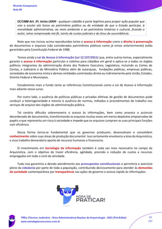CF/1988 Art. 5º, inciso LXXIII - qualquer cidadão é parte legítima para propor ação popular que
vise a anular ato lesivo ao patrimônio público ou de entidade de que o Estado participe, à
moralidade administrativa, ao meio ambiente e ao patrimônio histórico e cultural, ficando o
autor, salvo comprovada má-fé, isento de custas judiciais e do ônus da sucumbência.
Note que nos incisos acima reproduzidos tanto o acesso à informação como o direito à preservação
de documentos e arquivos (são considerados patrimônios públicos como já vimos anteriormente) estão
garantidos pela Constituição Federal de 1988.
Temos ainda a Lei de Acesso à Informação (Lei 12.527/2011) que, entre outros temas, especialmente
garante o acesso à informação particular e coletiva para cidadãos em geral e aplica-se a todos os órgãos
públicos integrantes da administração direta dos Poderes Executivo, Legislativo, incluindo as Cortes de
Contas, e Judiciário e do Ministério Público além de autarquias, fundações públicas, empresas públicas,
sociedades de economia mista e demais entidades controladas direta ou indiretamente pela União, Estados,
Distrito Federal e Municípios.
Estudaremos mais a fundo tanto as referências Constitucionais como a Lei de Acesso à Informação
mais adiante nesse curso.
Por outro lado, a ausência de políticas públicas e privadas efetivas de gestão de documentos pode
conduzir a heterogeneidade e mesmo à ausência de normas, métodos e procedimentos de trabalho nos
serviços de arquivo dos órgãos da administração pública.
Tal cenário dificulta sobremaneira o acesso às informações, bem como provoca o acúmulo
desordenado de documentos, transformando os arquivos muitas vezes em meros depósitos empoeirados de
papéis o que representa um risco à sociedade e impede que os arquivos cumpram as suas principais funções
com eficiência.
Dessa forma torna-se fundamental que os governos produzam, desenvolvam e consolidem
conhecimento sobre suas áreas de produção documental. Isso certamente envolveria a área da Arquivística,
e esse trabalho demandaria aporte de recursos humanos e financeiros.
O investimento em tecnologia da informação também é cada vez mais necessário no campo da
Arquivística, com o objetivo de trazer eficiência, agilidade, precisão e redução de custos e recursos
empregados em todo o ciclo da atividade.
Tudo isso garantiria o devido atendimento aos pressupostos constitucionais e permitiria o exercício
pleno da cidadania por parte de toda a população, contribuindo decisivamente para atender às demandas
da sociedade contemporânea por transparência nas ações de governo e acesso rápido às informações.
Ricardo Campanario
Aula 00
TREs (Técnico Judiciário - Área Administrativa) Noções de Arquivologia - 2023 (Pré-Edital)
www.estrategiaconcursos.com.br
43
237
 