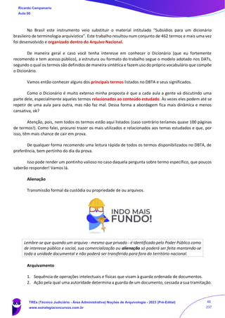 No Brasil este instrumento veio substituir o material intitulado “Subsídios para um dicionário
brasileiro de terminologia arquivística”. Este trabalho resultou num conjunto de 462 termos e mais uma vez
foi desenvolvido e organizado dentro do Arquivo Nacional.
De maneira geral e caso você tenha interesse em conhecer o Dicionário (que eu fortemente
recomendo e tem acesso público), a estrutura ou formato do trabalho segue o modelo adotado nos DATs,
segundo o qual os termos são definidos de maneira sintética e fazem uso do próprio vocabulário que compõe
o Dicionário.
Vamos então conhecer alguns dos principais termos listados no DBTA e seus significados.
Como o Dicionário é muito extenso minha proposta é que a cada aula a gente vá discutindo uma
parte dele, especialmente aqueles termos relacionados ao conteúdo estudado. Às vezes eles podem até se
repetir de uma aula para outra, mas não faz mal. Dessa forma a abordagem fica mais dinâmica e menos
cansativa, ok?
Atenção, pois, nem todos os termos estão aqui listados (caso contrário teríamos quase 100 páginas
de termos!). Como falei, procurei trazer os mais utilizados e relacionados aos temas estudados e que, por
isso, têm mais chance de cair em prova.
De qualquer forma recomendo uma leitura rápida de todos os termos disponibilizados no DBTA, de
preferência, bem pertinho do dia da prova.
Isso pode render um pontinho valioso no caso daquela pergunta sobre termo específico, que poucos
saberão responder! Vamos lá.
Alienação
Transmissão formal da custódia ou propriedade de ou arquivos.
Lembre-se que quando um arquivo - mesmo que privado - é identificado pelo Poder Público como
de interesse público e social, sua comercialização ou alienação só poderá ser feita mantendo-se
toda a unidade documental e não poderá ser transferido para fora do território nacional.
Arquivamento
1. Sequência de operações intelectuais e físicas que visam à guarda ordenada de documentos.
2. Ação pela qual uma autoridade determina a guarda de um documento, cessada a sua tramitação.
Ricardo Campanario
Aula 00
TREs (Técnico Judiciário - Área Administrativa) Noções de Arquivologia - 2023 (Pré-Edital)
www.estrategiaconcursos.com.br
46
237
 