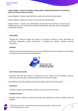 Arquivo Público - Arquivo de entidade coletiva pública, independentemente de seu âmbito de
ação e do sistema de governo do país.
Arquivo Regional - Arquivo responsável pelos arquivos de uma determinada região.
Arquivo Setorial - Arquivo de um setor ou serviço de uma administração.
Arquivo Técnico - Arquivo com predominância de documentos decorrentes do exercício das
atividades-fim de uma instituição ou unidade administrativa. Expressão usada em oposição a
arquivo administrativo.
Arquivologia
Disciplina que estuda as funções do arquivo e os princípios e técnicas a serem observados na
produção, organização, guarda, preservação e utilização dos arquivos. Também chamada
Arquivística.
Avaliação
Processo de análise de documentos de arquivo, que estabelece os prazos de guarda e a destinação,
de acordo com os valores que lhes são atribuídos.
Ciclo Vital dos documentos
Sucessivas fases por que passam os documentos de um arquivo, da sua produção à guarda
permanente ou eliminação. Conhecido também por Teoria das Três Idades.
Veja também a Teoria das 3 Idades um pouco mais abaixo. Isso cai muito em prova!!!
Documento
Unidade de registro de informações, qualquer que seja o suporte ou formato.
Entidade Produtora
Entidade coletiva, pessoa ou família identificada como geradora de arquivo. Também chamada
produtor.
Ricardo Campanario
Aula 00
TREs (Técnico Judiciário - Área Administrativa) Noções de Arquivologia - 2023 (Pré-Edital)
www.estrategiaconcursos.com.br
49
237
 