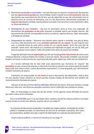 a. Documentos produzidos e acumulados – isso quer dizer que um arquivo é composto por documentos
que são organicamente gerados por uma entidade e dizem respeito ao seu funcionamento. Não são
documentos que essencialmente vêm de fora, que são adquiridos ou que são colecionados (isso se
aproxima mais do conceito de biblioteca), mas sim são documentos internamente produzidos ao
longo da vida daquela entidade, seja ela pública ou privada. Esse conceito é muito importante e deve
ser absorvido desde já.
b. Desempenho de suas atividades – veja que no comentário acima já inseri essa explicação. Os
documentos são produzidos no dia-a-dia, enquanto a entidade exerce suas funções naturais. São
documentos de controle, correspondência interna ou externa, registros diversos, todos relacionados
à atividade da entidade.
c. Independente do suporte – falaremos mais adiante sobre suporte e conteúdo, mas para já deixar
isso claro, todo documento tem o seu conteúdo registrado em um suporte. Se você imprimir essa
aula, o conteúdo (texto da aula) estará contido em um suporte (papel). Assim fica mais fácil de
entender. Sendo assim, não importa se o conteúdo está registrado em papel, em um CD, DVD, pen
drive ou qualquer outro suporte. Todos eles podem fazer parte do arquivo da entidade.
A segunda definição trata de organizações que têm por função guardar documentos de outras como
o Arquivo Nacional, o Arquivo Público dos Estados e assim por diante. São grandes entidades cuja principal
função é armazenar os documentos (ou arquivos) produzidos pelos órgãos que estão sob sua competência.
Já a terceira definição fala do local onde esses documentos que chamamos de “arquivo” são
guardados, ou seja, o arquivo da empresa, o arquivo do município ou mesmo o seu arquivo particular (aquela
pasta onde você coloca contas e outros documentos importantes). É o local de guarda, que informalmente
também chamamos de arquivo.
Finalmente, um arquivo pode ser um móvel no qual os documentos são depositados. Você já deve
ter visto aqueles móveis metálicos ou mesmo grandes estantes lotadas de documentos que também são
costumeiramente chamados de arquivo.
Veja que só até aqui já temos diversas definições diferentes de arquivo. Peço que conheça e consiga
diferenciar cada uma, mas dirija suas atenções à primeira. Esta é a definição mais cobrada em provas.
Mas, em Arquivologia, as coisas não são tão simples. Temos algumas outras definições de arquivo
que valem a pena serem lembradas.
Para a Lei 8159/1991 que é a Lei que dispõe sobre a política nacional de arquivos públicos e privados
(vamos estuda-la a fundo mais adiante), arquivos são em seu artigo 2º:
“os conjuntos de documentos produzidos e recebidos por órgãos públicos, instituições de caráter
público e entidades privadas, em decorrência do exercício de atividades específicas, bem como
por pessoa física, qualquer que seja o suporte da informação ou a natureza dos documentos”
Já para arquivos públicos, a mesma Lei conceitua em seu artigo 7º.
Ricardo Campanario
Aula 00
TREs (Técnico Judiciário - Área Administrativa) Noções de Arquivologia - 2023 (Pré-Edital)
www.estrategiaconcursos.com.br
5
237
 