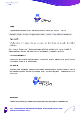 Fundo
Conjunto de documentos de uma mesma proveniência. Termo que equivale a arquivo.
Fundo e arquivo são sinônimos!! Você precisa saber disso para não se confundir na hora da prova!
Organicidade
Relação natural entre documentos de um arquivo em decorrência das atividades da entidade
produtora.
Outro conceito fundamental e bastante cobrado. Relaciona-se diretamente com o Princípio da
Organicidade, um dos mais cobrados em prova, ao lado do Princípio da Proveniência.
Patrimônio Arquivístico
Conjunto dos arquivos de valor permanente, públicos ou privados, existentes no âmbito de uma
nação, de um estado ou de um município.
Procedência
Termo em geral empregado para designar a origem mais imediata do arquivo, quando se trata de
entrada de documentos efetuada por entidade diversa daquela que o gerou. Conceito distinto do de
proveniência.
Proveniência
Termo que serve para indicar a entidade coletiva, pessoa ou família produtora de arquivo.
Ricardo Campanario
Aula 00
TREs (Técnico Judiciário - Área Administrativa) Noções de Arquivologia - 2023 (Pré-Edital)
www.estrategiaconcursos.com.br
50
237
 