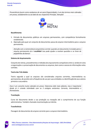 Proveniência (assim como acabamos de ver para Organicidade), é um dos termos mais cobrados
em prova, isoladamente ou ao lado do seu respectivo Princípio. Atenção!
Recolhimento
1. Entrada de documentos públicos em arquivos permanentes, com competência formalmente
estabelecida.
2. Operação pela qual um conjunto de documentos passa do arquivo intermediário para o arquivo
permanente.
Atenção com a nomenclatura arquivística correta: quando um documento é enviado para o
arquivo permanente ele é recolhido! Isso pode ajudar a resolver questões e se livrar de
pegadinhas da banca!
Sistema de Arquivamento
Conjunto de rotinas, procedimentos e métodos de arquivamento compatíveis entre si, tendo em vista
a organização e a preservação de documentos ou arquivos, bem como o acesso às informações neles
contidas.
Teoria das Três Idades
Teoria segundo a qual os arquivos são considerados arquivos correntes, intermediários ou
permanentes, de acordo com a frequência de uso por suas entidades e a identificação de seus valores
primário e secundário.
Esse é um conceito muito cobrado em prova. Falaremos dele mais adiante, mas é importante
desde já ir criando intimidade com os 3 estágios existentes: Corrente, Intermediário e
Permanente.
Tramitação
Curso do documento desde a sua produção ou recepção até o cumprimento de sua função
administrativa. Também chamado movimentação ou trâmite.
Transferência
Passagem de documentos do arquivo corrente para o arquivo intermediário.
Ricardo Campanario
Aula 00
TREs (Técnico Judiciário - Área Administrativa) Noções de Arquivologia - 2023 (Pré-Edital)
www.estrategiaconcursos.com.br
51
237
 