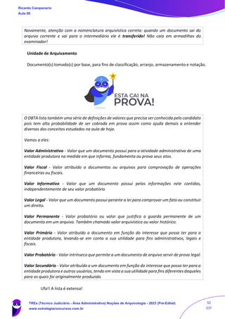 Novamente, atenção com a nomenclatura arquivística correta: quando um documento sai do
arquivo corrente e vai para o intermediário ele é transferido! Não caia em armadilhas do
examinador!
Unidade de Arquivamento
Documento(s) tomado(s) por base, para fins de classificação, arranjo, armazenamento e notação.
O DBTA lista também uma série de definições de valores que precisa ser conhecida pelo candidato
pois tem alta probabilidade de ser cobrada em prova assim como ajuda demais a entender
diversos dos conceitos estudados na aula de hoje.
Vamos a eles:
Valor Administrativo - Valor que um documento possui para a atividade administrativa de uma
entidade produtora na medida em que informa, fundamenta ou prova seus atos.
Valor Fiscal - Valor atribuído a documentos ou arquivos para comprovação de operações
financeiras ou fiscais.
Valor Informativo - Valor que um documento possui pelas informações nele contidas,
independentemente de seu valor probatório
Valor Legal - Valor que um documento possui perante a lei para comprovar um fato ou constituir
um direito.
Valor Permanente - Valor probatório ou valor que justifica a guarda permanente de um
documento em um arquivo. Também chamado valor arquivístico ou valor histórico.
Valor Primário - Valor atribuído a documento em função do interesse que possa ter para a
entidade produtora, levando-se em conta a sua utilidade para fins administrativos, legais e
fiscais.
Valor Probatório - Valor intrínseco que permite a um documento de arquivo servir de prova legal.
Valor Secundário - Valor atribuído a um documento em função do interesse que possa ter para a
entidade produtora e outros usuários, tendo em vista a sua utilidade para fins diferentes daqueles
para os quais foi originalmente produzido.
Ufa!! A lista é extensa!
Ricardo Campanario
Aula 00
TREs (Técnico Judiciário - Área Administrativa) Noções de Arquivologia - 2023 (Pré-Edital)
www.estrategiaconcursos.com.br
52
237
 