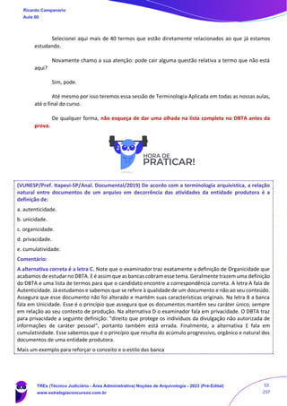 Selecionei aqui mais de 40 termos que estão diretamente relacionados ao que já estamos
estudando.
Novamente chamo a sua atenção: pode cair alguma questão relativa a termo que não está
aqui?
Sim, pode.
Até mesmo por isso teremos essa sessão de Terminologia Aplicada em todas as nossas aulas,
até o final do curso.
De qualquer forma, não esqueça de dar uma olhada na lista completa no DBTA antes da
prova.
(VUNESP/Pref. Itapevi-SP/Anal. Documental/2019) De acordo com a terminologia arquivística, a relação
natural entre documentos de um arquivo em decorrência das atividades da entidade produtora é a
definição de:
a. autenticidade.
b. unicidade.
c. organicidade.
d. privacidade.
e. cumulatividade.
Comentário:
A alternativa correta é a letra C. Note que o examinador traz exatamente a definição de Organicidade que
acabamos de estudar no DBTA. E é assim que as bancas cobram esse tema. Geralmente trazem uma definição
do DBTA e uma lista de termos para que o candidato encontre a correspondência correta. A letra A fala de
Autenticidade. Já estudamos e sabemos que se refere à qualidade de um documento e não ao seu conteúdo.
Assegura que esse documento não foi alterado e mantém suas características originais. Na letra B a banca
fala em Unicidade. Esse é o princípio que assegura que os documentos mantêm seu caráter único, sempre
em relação ao seu contexto de produção. Na alternativa D o examinador fala em privacidade. O DBTA traz
para privacidade a seguinte definição: “direito que protege os indivíduos da divulgação não autorizada de
informações de caráter pessoal”, portanto também está errada. Finalmente, a alternativa E fala em
cumulatividade. Esse sabemos que é o princípio que resulta do acúmulo progressivo, orgânico e natural dos
documentos de uma entidade produtora.
Mais um exemplo para reforçar o conceito e o estilo das banca
Ricardo Campanario
Aula 00
TREs (Técnico Judiciário - Área Administrativa) Noções de Arquivologia - 2023 (Pré-Edital)
www.estrategiaconcursos.com.br
53
237
 