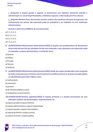 (__)Enquanto o arquivo guarda e organiza os documentos com objetivos funcionais (atender a
administração é a sua principal finalidade), a biblioteca organiza a informação para fins culturais.
(__)Segundo Marilene Paes, documentos secretos embora não requeiram alto grau de segurança, seu
conhecimento por pessoa não-autorizada pode ser prejudicial a um indivíduo ou criar embaraços
administrativos.
Assinale a alternativa CORRETA, de cima para baixo:
a) F, F, V, V, V.
b) V, V, F, V, F.
c) V, F, F, V, V.
d) F, V, V, V, F.
8. (VUNESP/DOCAS PB/Assistente Administrativo/2022) O arquivo com predominância de documentos
decorrentes do exercício das atividades-fim de uma instituição, e que representa uma expressão usada
em oposição a arquivo administrativo, é conhecido como:
a) Setorial.
b) Público.
c) Privado.
d) Técnico.
e) Histórico.
9. (VUNESP/DOCAS PB/Assistente Administrativo/2022) Desde que sejam considerados como conjuntos
de fontes relevantes para a história e desenvolvimento científico nacional, os arquivos privados podem
ser identificados pelo Poder Público como:
a) institucionais.
b) comerciais.
c) pessoais.
d) de interesse público e social.
e) temporários ou permanentes.
10.(VUNESP/ALESP/Analista Legislativo/2022) O arquivo particular e o arquivo permanente em suas
definições também são denominados, respectivamente, de:
a) arquivo privado e arquivo histórico.
b) arquivo administrativo e arquivo especializado.
c) arquivo pessoal e arquivo intermediário.
d) arquivo de família e arquivo central.
e) arquivo corrente e arquivo público.
Ricardo Campanario
Aula 00
TREs (Técnico Judiciário - Área Administrativa) Noções de Arquivologia - 2023 (Pré-Edital)
www.estrategiaconcursos.com.br
56
237
 