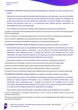 11.(COMPERVE UFRN/CREF 16/Auxiliar Administrativo/2022) Para responder à questão, considere o caso
abaixo.
Alberto foi recém-contratado como auxiliar administrativo em uma instituição, e uma de suas funções
é organizar os arquivos. Pelo fato de ser um bom profissional, ele sabe o quanto essa atividade é de
grande importância para uma boa gestão das informações no local de trabalho. Seus colegas, no
entanto, não pensavam como ele e, em decorrência disso, Alberto precisou convencê-los da
necessidade de se fazer essa organização.
Com o objetivo de convencê-los, Alberto, então, alegou que o arquivo tem a finalidade de:
a) ajudar no cumprimento das atividades administrativas e servir como base de conhecimento para situações
futuras da organização.
b) ser um local físico ou virtual para guarda de documentos que não são mais utilizados pela organização.
c) estar situado no organograma da organização como uma função estratégica.
d) auxiliar na execução das atividades de recebimento e distribuição dos documentos.
12.(COMPERVE UFRN/CREF 16/Agente/2022) Para responder à questão, considere o caso abaixo.
Paulo percebeu que, após as suas atividades de fiscalização, realizadas no exercício de suas funções,
deixava de registrar algumas informações e que, no decorrer do trâmite administrativo, essas
informações eram importantes para a evolução dos processos. Ele acreditava que era muita
informação, não sendo necessário registrá-las. No entanto, com o passar do tempo, Paulo certificou-
se de que essas informações precisam ficar registradas em um arquivo.
Paulo passou a registrar essas informações, tendo em vista que a função de um arquivo é:
a) disponibilizar as informações contidas no acervo documental sob a guarda da organização.
b) servir de armazém de dados, observando a tabela de temporalidade dos documentos.
c) registrar, autuar e movimentar os processos administrativos criados na organização.
d) arquivar somente os documentos legalmente obrigatórios que não estão mais em uso pela organização.
13.(COMPERVE UFRN/CREF 16/Agente/2022) Para responder à questão, considere o caso abaixo.
Paulo percebeu que, após as suas atividades de fiscalização, realizadas no exercício de suas funções,
deixava de registrar algumas informações e que, no decorrer do trâmite administrativo, essas
informações eram importantes para a evolução dos processos. Ele acreditava que era muita
informação, não sendo necessário registrá-las. No entanto, com o passar do tempo, Paulo certificou-
se de que essas informações precisam ficar registradas em um arquivo.
Após o efetivo registro das informações, Paulo pôde constatar que a finalidade de um arquivo é:
a) servir, inicialmente, às atividades administrativas e, com o passar do tempo, formar uma base de
conhecimento histórico.
b) reduzir o excesso de papel na instituição e armazenar o acervo digitalizado de informações em processos
que tramitam fisicamente.
Ricardo Campanario
Aula 00
TREs (Técnico Judiciário - Área Administrativa) Noções de Arquivologia - 2023 (Pré-Edital)
www.estrategiaconcursos.com.br
57
237
 