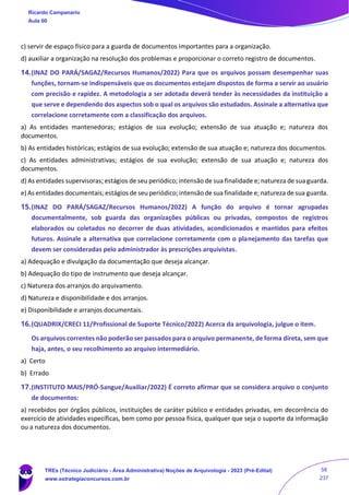 c) servir de espaço físico para a guarda de documentos importantes para a organização.
d) auxiliar a organização na resolução dos problemas e proporcionar o correto registro de documentos.
14.(INAZ DO PARÁ/SAGAZ/Recursos Humanos/2022) Para que os arquivos possam desempenhar suas
funções, tornam-se indispensáveis que os documentos estejam dispostos de forma a servir ao usuário
com precisão e rapidez. A metodologia a ser adotada deverá tender às necessidades da instituição a
que serve e dependendo dos aspectos sob o qual os arquivos são estudados. Assinale a alternativa que
correlacione corretamente com a classificação dos arquivos.
a) As entidades mantenedoras; estágios de sua evolução; extensão de sua atuação e; natureza dos
documentos.
b) As entidades históricas; estágios de sua evolução; extensão de sua atuação e; natureza dos documentos.
c) As entidades administrativas; estágios de sua evolução; extensão de sua atuação e; natureza dos
documentos.
d) As entidades supervisoras; estágios de seu periódico; intensão de sua finalidade e; natureza de sua guarda.
e) As entidades documentais; estágios de seu periódico; intensão de sua finalidade e; natureza de sua guarda.
15.(INAZ DO PARÁ/SAGAZ/Recursos Humanos/2022) A função do arquivo é tornar agrupadas
documentalmente, sob guarda das organizações públicas ou privadas, compostos de registros
elaborados ou coletados no decorrer de duas atividades, acondicionados e mantidos para efeitos
futuros. Assinale a alternativa que correlacione corretamente com o planejamento das tarefas que
devem ser consideradas pelo administrador às prescrições arquivistas.
a) Adequação e divulgação da documentação que deseja alcançar.
b) Adequação do tipo de instrumento que deseja alcançar.
c) Natureza dos arranjos do arquivamento.
d) Natureza e disponibilidade e dos arranjos.
e) Disponibilidade e arranjos documentais.
16.(QUADRIX/CRECI 11/Profissional de Suporte Técnico/2022) Acerca da arquivologia, julgue o item.
Os arquivos correntes não poderão ser passados para o arquivo permanente, de forma direta, sem que
haja, antes, o seu recolhimento ao arquivo intermediário.
a) Certo
b) Errado
17.(INSTITUTO MAIS/PRÓ-Sangue/Auxiliar/2022) É correto afirmar que se considera arquivo o conjunto
de documentos:
a) recebidos por órgãos públicos, instituições de caráter público e entidades privadas, em decorrência do
exercício de atividades específicas, bem como por pessoa física, qualquer que seja o suporte da informação
ou a natureza dos documentos.
Ricardo Campanario
Aula 00
TREs (Técnico Judiciário - Área Administrativa) Noções de Arquivologia - 2023 (Pré-Edital)
www.estrategiaconcursos.com.br
58
237
 