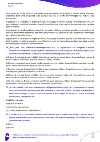 b) recebidos por órgãos públicos, instituições de caráter público, em decorrência do exercício de atividades
específicas, bem como por pessoa física, qualquer que seja o suporte da informação ou a natureza dos
documentos.
c) produzidos e recebidos por órgãos públicos, instituições de caráter público e entidades privadas, em
decorrência do exercício de atividades específicas, qualquer que seja o suporte da informação ou a natureza
dos documentos.
d) produzidos por órgãos públicos, instituições de caráter público e entidades privadas, em decorrência do
exercício de atividades específicas, bem como por pessoa física, qualquer que seja o suporte da informação
ou a natureza dos documentos.
e) produzidos e recebidos por órgãos públicos, instituições de caráter público e entidades privadas, em
decorrência do exercício de atividades específicas, bem como por pessoa física, qualquer que seja o suporte
da informação ou a natureza dos documentos.
18.(ÁPICE/Pref. Mun. Umbuzeiro-PB/Recepcionista/2022) As organizações são obrigadas a manter
diversos documentos em arquivos para fins de comprovação das obrigações. Os Arquivos apresentam
diferentes características e são classificados em quatro categorias distintas, são elas:
a) Quanto à natureza da sua entidade financiadora, quanto aos seus estágios de portabilidade, quanto à
extensão da sua importância e quanto a natureza do seu tamanho.
b) Quanto à natureza da sua entidade criadora, quanto aos seus estágios de portabilidade, quanto à extensão
da sua importância e quanto a natureza do seu acervo.
c) Quanto à natureza da sua entidade criadora, quanto aos seus estágios de evolução, quanto à extensão da
sua atenção e quanto a natureza do seu acervo.
d) Quanto à natureza da sua entidade elementar, quanto aos seus estágios de vulnerabilidade, quanto à
extensão da sua importância e quanto a natureza de seu volume.
e) Quanto à natureza da sua necessidade econômica, quanto aos seus estágios de desenvolvimento, quanto
à extensão da sua importância e quanto a natureza do seu tamanho.
19.(INSTITUTO MAIS/Pref. Mun. Ilha Comprida-SP/Agente Administrativo/2022) Dependendo do aspecto
sob o qual os arquivos são estudados, eles podem ser classificados quanto à entidade mantenedora, à
extensão de atuação, à natureza dos documentos e aos estágios de evolução. Quanto à entidade
mantenedora, eles podem ser:
a) público ou privado.
b) setorial ou central.
c) especial ou especializado.
d) corrente, intermediário ou permanente.
20.(QUADRIX/CRO ES/Assistente Administrativo/2022) No que se refere à arquivologia, julgue o item. O
arquivo intermediário guarda documentos consultados com frequência devido a seu uso funcional, não
possuindo valor primário.
a) Certo
b) Errado
Ricardo Campanario
Aula 00
TREs (Técnico Judiciário - Área Administrativa) Noções de Arquivologia - 2023 (Pré-Edital)
www.estrategiaconcursos.com.br
59
237
 