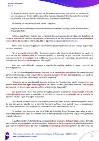 “os Arquivos Públicos são os conjuntos de documentos produzidos e recebidos, no exercício de
suas atividades por órgãos públicos de âmbito federal, estadual, do Distrito Federal e municipal
em decorrência de suas funções administrativas, legislativas ou judiciárias”
Finalmente, para arquivos privados, temos o seguinte:
“conjuntos de documentos produzidos ou recebidos por pessoas físicas e jurídicas, em decorrência
de suas atividades”
Note que as definições trazidas pela Lei Nacional de Arquivos se aproximam bastante da definição 1
do DBTA, repetindo os conceitos da produção dos documentos em função e em razão de suas atividades e
independente do suporte da informação. São os 3 pontos que devem ser memorizados.
Temos ainda outras definições que valem ser trazidas como referência e para reforçar os principais
pontos já estudados:
Para o arquivista britânico Hilary Jenkinson, arquivos são “documentos produzidos ou usados no
curso de um ato administrativo ou executivo (público ou privado) de que são parte constituinte e,
subsequentemente, preservados sob a custódia da pessoa ou pessoas responsáveis por aquele ato e por
seus legítimos sucessores para sua própria informação”.
Note que nesta definição reaparece a questão da produção orgânica e surge o conceito da
preservação futura.
Já para o italiano Eugenio Casanova, arquivos são a “acumulação ordenada de documentos criados
por uma instituição ou pessoa no curso de sua atividade e preservados para a consecução de seus objetivos
políticos, legais e culturais, pela referida instituição ou pessoa”.
Finalmente, para o alemão Adolf Brenneke arquivos são “o conjunto de papéis e documentos que
promanam de atividades legais ou de negócios de uma pessoa física ou jurídica e se destinam à conservação
permanente em determinado lugar como fonte e testemunho do passado”.
Veja que também nestas duas últimas definições aparecem os conceitos de acumulação ordenada,
produção orgânica vinculada as atividades da entidade e a questão da preservação para a obtenção de
objetivos futuros, sejam eles legais ou culturais.
Dessa forma, podemos concluir que a definição atribuída pelos autores e estudiosos podem mudar
de país para país de acordo com o contexto (temporal, político, entre outros) e com as necessidades
peculiares do momento e do próprio autor, mas mantém uma mesma espinha dorsal.
Em qualquer um dos casos, por outro lado, as definições devem fornecer base sobre a qual o
arquivista possa lidar de fato e eficazmente, com o material produzido pelo governo ao qual serve, conforme
relata Schellenberg.
Já que falamos de T. R. Schellenberg, famoso estudioso americano da Arquivística, vamos a definição
dele. Para ele, arquivos podem ser definidos como “documentos de qualquer instituição pública ou privada
que hajam sido considerados de valor, merecendo preservação permanente para fins de referência e de
Ricardo Campanario
Aula 00
TREs (Técnico Judiciário - Área Administrativa) Noções de Arquivologia - 2023 (Pré-Edital)
www.estrategiaconcursos.com.br
6
237
 