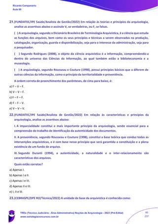 21.(FUNDATEC/IPE Saúde/Analista de Gestão/2022) Em relação às teorias e princípios da arquivologia,
analise as assertivas abaixo e assinale V, se verdadeiras, ou F, se falsas.
( ) A arquivologia, segundo o Dicionário Brasileiro de Terminologia Arquivística, é a ciência que estuda
as funções dos arquivos, bem como os seus princípios e técnicas a serem observadas na produção,
catalogação, organização, guarda e disponibilização, seja para o interesse da administração, seja para
o pesquisador.
( ) Segundo Rodrigues (2008), o objeto da ciência arquivística é a informação, compreendendo-a
dentro do universo das Ciências da Informação, ao qual também estão a biblioteconomia e a
museologia.
( ) A arquivologia, segundo Rousseau e Couture (1998), possui princípios básicos que a diferem de
outras ciências da informação, como o princípio da territorialidade e proveniência.
A ordem correta de preenchimento dos parênteses, de cima para baixo, é:
a) F – V – F.
b) V – V – F.
c) F – F – F.
d) F – F – V.
e) V – V – V.
22.(FUNDATEC/IPE Saúde/Analista de Gestão/2022) Em relação às características e princípios da
arquivologia, analise as assertivas abaixo:
I. A imparcialidade constitui o mais importante princípio da arquivologia, sendo essencial para a
compreensão do trabalho de identificação da autenticidade dos documentos.
II. A proveniência, segundo Rousseau e Couture (1998), constitui a base teórica que conduz todas as
intervenções arquivísticas, e é com base nesse princípio que será garantida a constituição e a plena
existência de um fundo de arquivo.
III. Segundo Duranti (1994), a autenticidade, a naturalidade e o inter-relacionamento são
características dos arquivos.
Quais estão corretas?
a) Apenas I.
b) Apenas I e II.
c) Apenas I e III.
d) Apenas II e III.
e) I, II e III.
23.(CEBRASPE/DPE RO/Técnico/2022) A unidade de base da arquivística é conhecida como:
Ricardo Campanario
Aula 00
TREs (Técnico Judiciário - Área Administrativa) Noções de Arquivologia - 2023 (Pré-Edital)
www.estrategiaconcursos.com.br
60
237
 