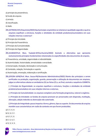 a) princípio da proveniência.
b) fundo de arquivo.
c) arranjo.
d) classificação.
e) dado.
24.(CETREDE/UFC/Arquivista/2022) Qual princípio arquivístico se relaciona à qualidade segundo a qual os
arquivos espelham a estrutura, funções e atividades da entidade produtora/acumuladora em suas
relações internas e externas?
a) Princípio da Unicidade.
b) Princípio da Proveniência.
c) Princípio da Cumulatividade.
d) Princípio da Organicidade.
25.(VUNESP/Pref. Mun. Taubaté-SP/Escriturário/2022) Assinale a alternativa que apresenta
exclusivamente princípios fundamentais relacionados às especificidades dos documentos de arquivo.
a) Proveniência, unicidade, organicidade e indivisibilidade.
b) Autenticidade, historicidade, tematicidade e veracidade.
c) Conservação, titulação, declaração e comunicação.
d) Conteúdo, redação, formatação e suporte.
e) Autorização, emanação, elaboração e certificação.
26.(CPCON UEPB/Pref. Mun. Sousa-PB/Assistente Administrativo/2022) Diante dos princípios a serem
verificados na produção, organização, guarda, preservação e utilização de documentos em arquivos,
julgue as alternativas abaixo se verdadeiras (V) ou falsas (F) e, ao final, assinale a sequência CORRETA.
( ) Princípio da Organicidade: os arquivos espelham a estrutura, funções e atividades da entidade
produtora/acumuladora em suas relações internas e externas.
( ) Princípio da Cumulatividade: os arquivos compõem uma formação progressiva, natural e orgânica.
( ) Princípio da Unicidade: os fundos de arquivo precisam ser preservados sem dispersão, mutilação,
alienação, adição indevida ou destruição não autorizada.
( ) Princípio da Integridade: pouco importa a forma, gênero, tipo ou suporte. Os documentos de arquivo
mantêm suas características em razão do contexto em que foram produzidos.
a) F, F, V, V.
b) V, V, F, F.
c) V, F, F, V.
d) F, V, V, F.
e) V, V, V, V.
Ricardo Campanario
Aula 00
TREs (Técnico Judiciário - Área Administrativa) Noções de Arquivologia - 2023 (Pré-Edital)
www.estrategiaconcursos.com.br
61
237
 