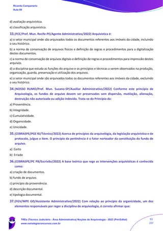 d) avaliação arquivística.
e) classificação arquivística.
33.(FCC/Pref. Mun. Recife-PE/Agente Administrativo/2022) Arquivística é:
a) o setor municipal onde são arquivados todos os documentos referentes aos imóveis da cidade, incluindo
o seu histórico.
b) a norma de conservação de arquivos físicos e definição de regras e procedimentos para a digitalização
destes documentos.
c) a norma de conservação de arquivos digitais e definição de regras e procedimentos para impressão destes
arquivos.
d) a disciplina que estuda as funções do arquivo e os princípios e técnicas a serem observados na produção,
organização, guarda, preservação e utilização dos arquivos.
e) o setor municipal onde são arquivados todos os documentos referentes aos imóveis da cidade, excluindo
o seu histórico.
34.(NOSSO RUMO/Pref. Mun. Suzano-SP/Auxiliar Administrativo/2022) Conforme este princípio de
Arquivologia, os fundos de arquivo devem ser preservados sem dispersão, mutilação, alienação,
destruição não autorizada ou adição indevida. Trata-se do Princípio da:
a) Proveniência.
b) Integridade.
c) Cumulatividade.
d) Organicidade.
e) Unicidade.
35.(CEBRASPE/PGE RJ/Técnico/2022) Acerca de princípios da arquivologia, da legislação arquivística e de
protocolo, julgue o item. O princípio da pertinência é o fator norteador da constituição do fundo de
arquivo.
a) Certo
b) Errado
36.(CEBRASPE/PC PB/Escrivão/2022) A base teórica que rege as intervenções arquivísticas é conhecida
como:
a) criação de documentos.
b) fundo de arquivo.
c) princípio da proveniência.
d) descrição documental.
e) tipologia documental.
37.(FGV/MPE GO/Assistente Administrativo/2022) Com relação ao princípio da organicidade, um dos
elementos responsáveis por reger a disciplina de arquivologia, é correto afirmar que:
Ricardo Campanario
Aula 00
TREs (Técnico Judiciário - Área Administrativa) Noções de Arquivologia - 2023 (Pré-Edital)
www.estrategiaconcursos.com.br
63
237
 