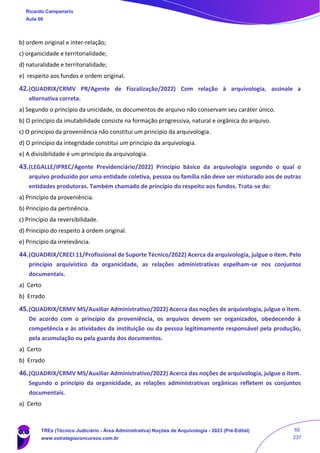b) ordem original e inter-relação;
c) organicidade e territorialidade;
d) naturalidade e territorialidade;
e) respeito aos fundos e ordem original.
42.(QUADRIX/CRMV PR/Agente de Fiscalização/2022) Com relação à arquivologia, assinale a
alternativa correta.
a) Segundo o princípio da unicidade, os documentos de arquivo não conservam seu caráter único.
b) O princípio da imutabilidade consiste na formação progressiva, natural e orgânica do arquivo.
c) O princípio da proveniência não constitui um princípio da arquivologia.
d) O princípio da integridade constitui um princípio da arquivologia.
e) A divisibilidade é um princípio da arquivologia.
43.(LEGALLE/IPREC/Agente Previdenciário/2022) Princípio básico da arquivologia segundo o qual o
arquivo produzido por uma entidade coletiva, pessoa ou família não deve ser misturado aos de outras
entidades produtoras. Também chamado de princípio do respeito aos fundos. Trata-se do:
a) Princípio da proveniência.
b) Princípio da pertinência.
c) Princípio da reversibilidade.
d) Princípio do respeito à ordem original.
e) Princípio da irrelevância.
44.(QUADRIX/CRECI 11/Profissional de Suporte Técnico/2022) Acerca da arquivologia, julgue o item. Pelo
princípio arquivístico da organicidade, as relações administrativas espelham-se nos conjuntos
documentais.
a) Certo
b) Errado
45.(QUADRIX/CRMV MS/Auxiliar Administrativo/2022) Acerca das noções de arquivologia, julgue o item.
De acordo com o princípio da proveniência, os arquivos devem ser organizados, obedecendo à
competência e às atividades da instituição ou da pessoa legitimamente responsável pela produção,
pela acumulação ou pela guarda dos documentos.
a) Certo
b) Errado
46.(QUADRIX/CRMV MS/Auxiliar Administrativo/2022) Acerca das noções de arquivologia, julgue o item.
Segundo o princípio da organicidade, as relações administrativas orgânicas refletem os conjuntos
documentais.
a) Certo
Ricardo Campanario
Aula 00
TREs (Técnico Judiciário - Área Administrativa) Noções de Arquivologia - 2023 (Pré-Edital)
www.estrategiaconcursos.com.br
65
237
 
