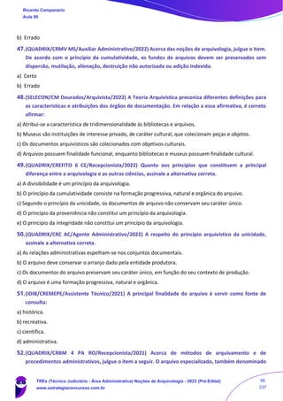 b) Errado
47.(QUADRIX/CRMV MS/Auxiliar Administrativo/2022) Acerca das noções de arquivologia, julgue o item.
De acordo com o princípio da cumulatividade, os fundos de arquivos devem ser preservados sem
dispersão, mutilação, alienação, destruição não autorizada ou adição indevida.
a) Certo
b) Errado
48.(SELECON/CM Dourados/Arquivista/2022) A Teoria Arquivística preconiza diferentes definições para
as características e atribuições dos órgãos de documentação. Em relação a essa afirmativa, é correto
afirmar:
a) Atribui-se a característica de tridimensionalidade às bibliotecas e arquivos.
b) Museus são instituições de interesse privado, de caráter cultural, que colecionam peças e objetos.
c) Os documentos arquivísticos são colecionados com objetivos culturais.
d) Arquivos possuem finalidade funcional, enquanto bibliotecas e museus possuem finalidade cultural.
49.(QUADRIX/CREFITO 6 CE/Recepcionista/2022) Quanto aos princípios que constituem a principal
diferença entre a arquivologia e as outras ciências, assinale a alternativa correta.
a) A divisibilidade é um princípio da arquivologia.
b) O princípio da cumulatividade consiste na formação progressiva, natural e orgânica do arquivo.
c) Segundo o princípio da unicidade, os documentos de arquivo não conservam seu caráter único.
d) O princípio da proveniência não constitui um princípio da arquivologia.
e) O princípio da integridade não constitui um princípio da arquivologia.
50.(QUADRIX/CRC AC/Agente Administrativo/2022) A respeito do princípio arquivístico da unicidade,
assinale a alternativa correta.
a) As relações administrativas espelham-se nos conjuntos documentais.
b) O arquivo deve conservar o arranjo dado pela entidade produtora.
c) Os documentos do arquivo preservam seu caráter único, em função do seu contexto de produção.
d) O arquivo é uma formação progressiva, natural e orgânica.
51.(IDIB/CREMEPE/Assistente Técnico/2021) A principal finalidade do arquivo é servir como fonte de
consulta:
a) histórica.
b) recreativa.
c) científica.
d) administrativa.
52.(QUADRIX/CRBM 4 PA RO/Recepcionista/2021) Acerca de métodos de arquivamento e de
procedimentos administrativos, julgue o item a seguir. O arquivo especializado, também denominado
Ricardo Campanario
Aula 00
TREs (Técnico Judiciário - Área Administrativa) Noções de Arquivologia - 2023 (Pré-Edital)
www.estrategiaconcursos.com.br
66
237
 