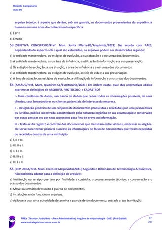 arquivo técnico, é aquele que detém, sob sua guarda, os documentos provenientes da experiência
humana em uma área do conhecimento específica.
a) Certo
b) Errado
53.(OBJETIVA CONCURSOS/Pref. Mun. Santa Maria-RS/Arquivista/2021) De acordo com PAES,
dependendo do aspecto sob o qual são estudados, os arquivos podem ser classificados segundo:
a) A entidade mantenedora, os estágios de evolução, a sua atuação e a natureza dos documentos.
b) A entidade mantenedora, a sua área de influência, a utilização da informação e a sua preservação.
c) Os estágios de evolução, a sua atuação, a área de influência e a natureza dos documentos.
d) A entidade mantenedora, os estágios de evolução, o ciclo de vida e a sua preservação.
e) A área de atuação, os estágios de evolução, a utilização da informação e a natureza dos documentos.
54.(AMAUC/Pref. Mun. Ipumirim-SC/Escriturário/2021) Em ordem exata, qual das alternativas abaixo
exprime as definições de ARQUIVO, PROTOCOLO e CADASTRO?
I - Uma coletânea de dados, um banco de dados que reúne todas as informações possíveis, de seus
clientes, seus fornecedores ou clientes potenciais de interesse da empresa.
II - Designação genérica de um conjunto de documentos produzidos e recebidos por uma pessoa física
ou jurídica, pública ou privada, caracterizado pela natureza orgânica de sua acumulação e conservado
por essas pessoas ou por seus sucessores para fins de prova ou informação.
III - Trata-se do registro e controle dos documentos que transitam entre setores, empresas ou órgãos.
Ele serve para tornar possível o acesso às informações de fluxo de documentos que foram expedidos
ou recebidos dentro de uma instituição.
a) I, II e III.
b) III, II e I.
c) II, I e III.
d) II, III e I.
e) III, I e II.
55.(CEV URCA/Pref. Mun. Crato-CE/Arquivista/2021) Segundo o Dicionário de Terminologia Arquivística,
não podemos adotar para a definição de arquivo:
a) Instituição ou serviço que tem por finalidade a custódia, o processamento técnico, a conservação e o
acesso dos documentos.
b) Móvel ou armário destinado à guarda de documentos.
c) Instalações onde funcionam arquivos.
d) Ação pela qual uma autoridade determina a guarda de um documento, cessada a sua tramitação.
Ricardo Campanario
Aula 00
TREs (Técnico Judiciário - Área Administrativa) Noções de Arquivologia - 2023 (Pré-Edital)
www.estrategiaconcursos.com.br
67
237
 