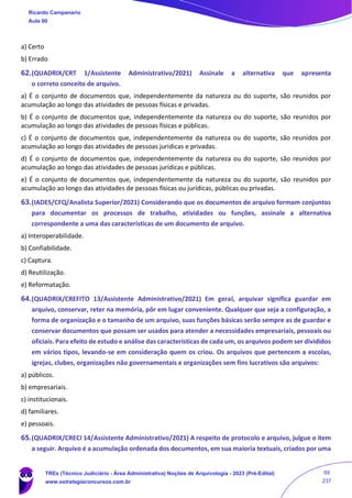 a) Certo
b) Errado
62.(QUADRIX/CRT 1/Assistente Administrativo/2021) Assinale a alternativa que apresenta
o correto conceito de arquivo.
a) É o conjunto de documentos que, independentemente da natureza ou do suporte, são reunidos por
acumulação ao longo das atividades de pessoas físicas e privadas.
b) É o conjunto de documentos que, independentemente da natureza ou do suporte, são reunidos por
acumulação ao longo das atividades de pessoas físicas e públicas.
c) É o conjunto de documentos que, independentemente da natureza ou do suporte, são reunidos por
acumulação ao longo das atividades de pessoas jurídicas e privadas.
d) É o conjunto de documentos que, independentemente da natureza ou do suporte, são reunidos por
acumulação ao longo das atividades de pessoas jurídicas e públicas.
e) É o conjunto de documentos que, independentemente da natureza ou do suporte, são reunidos por
acumulação ao longo das atividades de pessoas físicas ou jurídicas, públicas ou privadas.
63.(IADES/CFQ/Analista Superior/2021) Considerando que os documentos de arquivo formam conjuntos
para documentar os processos de trabalho, atividades ou funções, assinale a alternativa
correspondente a uma das características de um documento de arquivo.
a) Interoperabilidade.
b) Confiabilidade.
c) Captura.
d) Reutilização.
e) Reformatação.
64.(QUADRIX/CREFITO 13/Assistente Administrativo/2021) Em geral, arquivar significa guardar em
arquivo, conservar, reter na memória, pôr em lugar conveniente. Qualquer que seja a configuração, a
forma de organização e o tamanho de um arquivo, suas funções básicas serão sempre as de guardar e
conservar documentos que possam ser usados para atender a necessidades empresariais, pessoais ou
oficiais. Para efeito de estudo e análise das características de cada um, os arquivos podem ser divididos
em vários tipos, levando-se em consideração quem os criou. Os arquivos que pertencem a escolas,
igrejas, clubes, organizações não governamentais e organizações sem fins lucrativos são arquivos:
a) públicos.
b) empresariais.
c) institucionais.
d) familiares.
e) pessoais.
65.(QUADRIX/CRECI 14/Assistente Administrativo/2021) A respeito de protocolo e arquivo, julgue o item
a seguir. Arquivo é a acumulação ordenada dos documentos, em sua maioria textuais, criados por uma
Ricardo Campanario
Aula 00
TREs (Técnico Judiciário - Área Administrativa) Noções de Arquivologia - 2023 (Pré-Edital)
www.estrategiaconcursos.com.br
69
237
 