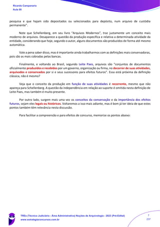 pesquisa e que hajam sido depositados ou selecionados para depósito, num arquivo de custódia
permanente”.
Note que Schellenberg, em seu livro “Arquivos Modernos”, traz justamente um conceito mais
moderno de arquivos. Desaparece a questão da produção específica e relativa a determinada atividade da
entidade, considerando que hoje, segundo o autor, alguns documentos são produzidos de forma até mesmo
automática.
Vale a pena saber disso, mas é importante ainda trabalharmos com as definições mais conservadoras,
pois são as mais cobradas pelas bancas.
Finalmente, e voltando ao Brasil, segundo Leite Paes, arquivos são “conjuntos de documentos
oficialmente produzidos e recebidos por um governo, organização ou firma, no decorrer de suas atividades,
arquivados e conservados por si e seus sucessores para efeitos futuros”. Essa está próxima da definição
clássica, não é mesmo?
Veja que o conceito da produção em função de suas atividades é recorrente, mesmo que não
apareça para Schellenberg. A questão da independência em relação ao suporte é omitida nesta definição de
Leite Paes, mas também é muito presente.
Por outro lado, surgem mais uma vez os conceitos da conservação e da importância dos efeitos
futuros, sejam eles legais ou históricos. Voltaremos a isso mais adiante, mas é bom já ter ideia de que estes
pontos também têm relevância nesta discussão.
Para facilitar a compreensão e para efeitos de concurso, memorize os pontos abaixo:
Ricardo Campanario
Aula 00
TREs (Técnico Judiciário - Área Administrativa) Noções de Arquivologia - 2023 (Pré-Edital)
www.estrategiaconcursos.com.br
7
237
 