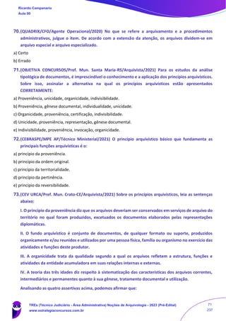 70.(QUADRIX/CFO/Agente Operacional/2020) No que se refere a arquivamento e a procedimentos
administrativos, julgue o item. De acordo com a extensão da atenção, os arquivos dividem‐se em
arquivo especial e arquivo especializado.
a) Certo
b) Errado
71.(OBJETIVA CONCURSOS/Pref. Mun. Santa Maria-RS/Arquivista/2021) Para os estudos da análise
tipológica de documentos, é imprescindível o conhecimento e a aplicação dos princípios arquivísticos.
Sobre isso, assinalar a alternativa na qual os princípios arquivísticos estão apresentados
CORRETAMENTE:
a) Proveniência, unicidade, organicidade, indivisibilidade.
b) Proveniência, gênese documental, individualidade, unicidade.
c) Organicidade, proveniência, certificação, indivisibilidade.
d) Unicidade, proveniência, representação, gênese documental.
e) Indivisibilidade, proveniência, invocação, organicidade.
72.(CEBRASPE/MPE AP/Técnico Ministerial/2021) O princípio arquivístico básico que fundamenta as
principais funções arquivísticas é o:
a) princípio da proveniência.
b) princípio da ordem original.
c) princípio da territorialidade.
d) princípio da pertinência.
e) princípio da reversibilidade.
73.(CEV URCA/Pref. Mun. Crato-CE/Arquivista/2021) Sobre os princípios arquivísticos, leia as sentenças
abaixo:
I. O princípio da proveniência diz que os arquivos deveriam ser conservados em serviços de arquivo do
território no qual foram produzidos, excetuados os documentos elaborados pelas representações
diplomáticas.
II. O fundo arquivístico é conjunto de documentos, de qualquer formato ou suporte, produzidos
organicamente e/ou reunidos e utilizados por uma pessoa física, família ou organismo no exercício das
atividades e funções deste produtor.
III. A organicidade trata da qualidade segundo a qual os arquivos refletem a estrutura, funções e
atividades da entidade acumuladora em suas relações internas e externas.
IV. A teoria das três idades diz respeito à sistematização das características dos arquivos correntes,
intermediários e permanentes quanto à sua gênese, tratamento documental e utilização.
Analisando as quatro assertivas acima, podemos afirmar que:
Ricardo Campanario
Aula 00
TREs (Técnico Judiciário - Área Administrativa) Noções de Arquivologia - 2023 (Pré-Edital)
www.estrategiaconcursos.com.br
71
237
 
