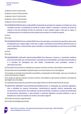 a) Apenas o item II está correto.
b) Apenas o item IV está incorreto.
c) Apenas o item III está correto.
d) Apenas o item I está incorreto.
e) Apenas o item IV está correto.
74.(CESBRASPE/PGDF/Analista Jurídico/2021) A aplicação do princípio de respeito aos fundos tem como
resultado concreto a constituição do fundo de arquivo. Definir e entender o conceito de fundo de
arquivo é uma das principais tarefas do arquivista. A esse respeito, julgue o item que se segue. A
instituição precisa ter existência jurídica própria para produzir um fundo de arquivo.
a) Certo
b) Errado
75.(CESBRASPE/PGDF/Técnico Jurídico/2021) Acerca dos princípios e conceitos da arquivística, bem como
da legislação que a regula, julgue o item que se segue. O princípio da proveniência determina que, ao
serem organizados, os documentos sejam mantidos na mesma disposição em que foram acumulados
originalmente.
a) Certo
b) Errado
76.(QUADRIX/CREF 21/Auxiliar Administrativo/2021) Para Rousseau e Couture, a arquivística moderna
possui três princípios que a fundamentam: o princípio da territorialidade; o princípio da proveniência;
e o princípio da abordagem das três idades. Considerando esses princípios, assinale a
alternativa incorreta.
a) O princípio da proveniência é aplicado aos arquivos nas fases corrente, intermediária e permanente.
b) O princípio da territorialidade é aplicável apenas em nível nacional e em nível regional.
c) O respeito ao princípio da proveniência possibilita a recuperação da informação, visto que os fundos de
arquivo permanecem íntegros.
d) As etapas de vida dos arquivos nas fases corrente, intermediária e permanente embasam o princípio da
abordagem das três idades.
e) A aplicação do princípio da proveniência deu origem teórica ao denominado fundo de arquivo.
77.(INSTITUTO AOCP/CM Teresina-PI/Assistente/2021) Dentre as atribuições do assistente legislativo,
está a atividade de arquivar documentos, classificando-os segundo critérios apropriados para
armazená-los e conservá-los. Na escolha de uma base de divisão, ao elaborar um plano de classificação
de documentos arquivísticos, a qual princípio o assistente legislativo necessita obedecer e que se
desdobra nos níveis de respeito aos fundos e da ordem original?
a) Princípio da estrutura organizacional.
b) Princípio da tipologia documental.
Ricardo Campanario
Aula 00
TREs (Técnico Judiciário - Área Administrativa) Noções de Arquivologia - 2023 (Pré-Edital)
www.estrategiaconcursos.com.br
72
237
 