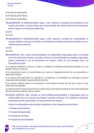 c) Princípio da organicidade.
d) Princípio da proveniência.
e) Princípio da simplicidade.
78.(QUADRIX/CRP 14 MS/Auxiliar/2021) Julgue o item. Conforme o princípio da proveniência ou do
respeito aos fundos, é correto afirmar que o fundo fechado não recebe acréscimos de documentos,
porque chegou ao seu limite de recebimento.
a) Certo
b) Errado
79.(QUADRIX/CRP 14 MS/Auxiliar/2021) Julgue o item. Segundo o princípio da cumulatividade, os
arquivos refletem a estrutura, as funções e as atividades da entidade produtora/acumuladora, em suas
relações internas e externas.
a) Certo
b) Errado
80.(VUNESP/Pref. Mun. Várzea Paulista-SP/Agente de Gestão/2021) Arquivologia pode ser entendida
como um conjunto de princípios, conceitos e técnicas a serem observadas na produção, organização,
guarda, preservação e uso de documentos em arquivos. Dentre os seus princípios está o da
Proveniência no qual:
a) os arquivos espelham a estrutura, funções e atividades da entidade produtora/acumuladora em suas
relações internas e externas.
b) os documentos devem ser reclassificados por assuntos, independentemente da sua proveniência e
organização original.
c) os arquivos são organizados em obediência à competência e às atividades da instituição ou pessoa
responsável pela produção ou guarda dos documentos.
d) os arquivos públicos devem ser conservados o mais próximo possível do local que o gerou ou que
influenciou sua produção.
e) os documentos de arquivo conservam seu caráter único, em função do contexto em que foram produzidos
não obstante forma, gênero, tipo ou suporte.
81.(CPCON UEPB/Pref. Mun. Cacimba de Dentro-PB/Recepcionista/2021) A arquivologia pode ser
compreendida como um conjunto de princípios, conceitos e técnicas a ser verificado na produção,
organização, guarda, preservação e uso de documentos em arquivos.
Associe a correspondência dos princípios arquivísticos às suas respectivas características:
I- Princípio da Proveniência
II- Princípio da Organicidade
III- Princípio da Unicidade
IV- Princípio da Cumulatividade
Ricardo Campanario
Aula 00
TREs (Técnico Judiciário - Área Administrativa) Noções de Arquivologia - 2023 (Pré-Edital)
www.estrategiaconcursos.com.br
73
237
 