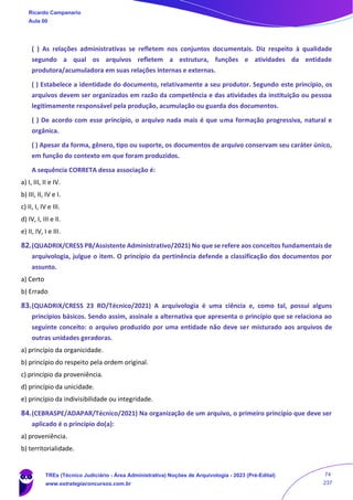 ( ) As relações administrativas se refletem nos conjuntos documentais. Diz respeito à qualidade
segundo a qual os arquivos refletem a estrutura, funções e atividades da entidade
produtora/acumuladora em suas relações internas e externas.
( ) Estabelece a identidade do documento, relativamente a seu produtor. Segundo este princípio, os
arquivos devem ser organizados em razão da competência e das atividades da instituição ou pessoa
legitimamente responsável pela produção, acumulação ou guarda dos documentos.
( ) De acordo com esse princípio, o arquivo nada mais é que uma formação progressiva, natural e
orgânica.
( ) Apesar da forma, gênero, tipo ou suporte, os documentos de arquivo conservam seu caráter único,
em função do contexto em que foram produzidos.
A sequência CORRETA dessa associação é:
a) I, III, II e IV.
b) III, II, IV e I.
c) II, I, IV e III.
d) IV, I, III e II.
e) II, IV, I e III.
82.(QUADRIX/CRESS PB/Assistente Administrativo/2021) No que se refere aos conceitos fundamentais de
arquivologia, julgue o item. O princípio da pertinência defende a classificação dos documentos por
assunto.
a) Certo
b) Errado
83.(QUADRIX/CRESS 23 RO/Técnico/2021) A arquivologia é uma ciência e, como tal, possui alguns
princípios básicos. Sendo assim, assinale a alternativa que apresenta o princípio que se relaciona ao
seguinte conceito: o arquivo produzido por uma entidade não deve ser misturado aos arquivos de
outras unidades geradoras.
a) princípio da organicidade.
b) princípio do respeito pela ordem original.
c) princípio da proveniência.
d) princípio da unicidade.
e) princípio da indivisibilidade ou integridade.
84.(CEBRASPE/ADAPAR/Técnico/2021) Na organização de um arquivo, o primeiro princípio que deve ser
aplicado é o princípio do(a):
a) proveniência.
b) territorialidade.
Ricardo Campanario
Aula 00
TREs (Técnico Judiciário - Área Administrativa) Noções de Arquivologia - 2023 (Pré-Edital)
www.estrategiaconcursos.com.br
74
237
 
