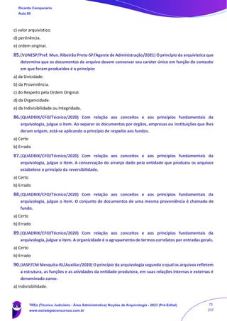c) valor arquivístico.
d) pertinência.
e) ordem original.
85.(VUNESP/Pref. Mun. Ribeirão Preto-SP/Agente de Administração/2021) O princípio da arquivística que
determina que os documentos de arquivo devem conservar seu caráter único em função do contexto
em que foram produzidos é o princípio:
a) da Unicidade.
b) da Proveniência.
c) do Respeito pela Ordem Original.
d) da Organicidade.
e) da Indivisibilidade ou Integridade.
86.(QUADRIX/CFO/Técnico/2020) Com relação aos conceitos e aos princípios fundamentais da
arquivologia, julgue o item. Ao separar os documentos por órgãos, empresas ou instituições que lhes
deram origem, está‐se aplicando o princípio de respeito aos fundos.
a) Certo
b) Errado
87.(QUADRIX/CFO/Técnico/2020) Com relação aos conceitos e aos princípios fundamentais da
arquivologia, julgue o item. A conservação do arranjo dado pela entidade que produziu os arquivos
estabelece o princípio da reversibilidade.
a) Certo
b) Errado
88.(QUADRIX/CFO/Técnico/2020) Com relação aos conceitos e aos princípios fundamentais da
arquivologia, julgue o item. O conjunto de documentos de uma mesma proveniência é chamado de
fundo.
a) Certo
b) Errado
89.(QUADRIX/CFO/Técnico/2020) Com relação aos conceitos e aos princípios fundamentais da
arquivologia, julgue o item. A organicidade é o agrupamento de termos correlatos por entradas gerais.
a) Certo
b) Errado
90.(IASP/CM Mesquita-RJ/Auxiliar/2020) O princípio da arquivologia segundo o qual os arquivos refletem
a estrutura, as funções e as atividades da entidade produtora, em suas relações internas e externas é
denominado como:
a) Indivisibilidade.
Ricardo Campanario
Aula 00
TREs (Técnico Judiciário - Área Administrativa) Noções de Arquivologia - 2023 (Pré-Edital)
www.estrategiaconcursos.com.br
75
237
 