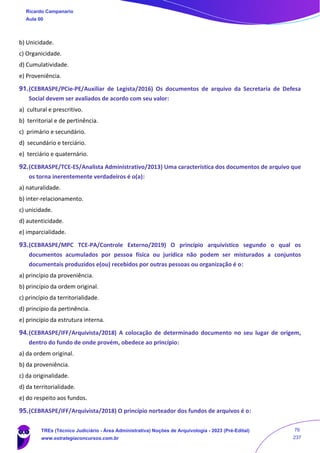 b) Unicidade.
c) Organicidade.
d) Cumulatividade.
e) Proveniência.
91.(CEBRASPE/PCie-PE/Auxiliar de Legista/2016) Os documentos de arquivo da Secretaria de Defesa
Social devem ser avaliados de acordo com seu valor:
a) cultural e prescritivo.
b) territorial e de pertinência.
c) primário e secundário.
d) secundário e terciário.
e) terciário e quaternário.
92.(CEBRASPE/TCE-ES/Analista Administrativo/2013) Uma característica dos documentos de arquivo que
os torna inerentemente verdadeiros é o(a):
a) naturalidade.
b) inter-relacionamento.
c) unicidade.
d) autenticidade.
e) imparcialidade.
93.(CEBRASPE/MPC TCE-PA/Controle Externo/2019) O princípio arquivístico segundo o qual os
documentos acumulados por pessoa física ou jurídica não podem ser misturados a conjuntos
documentais produzidos e(ou) recebidos por outras pessoas ou organização é o:
a) princípio da proveniência.
b) princípio da ordem original.
c) princípio da territorialidade.
d) princípio da pertinência.
e) princípio da estrutura interna.
94.(CEBRASPE/IFF/Arquivista/2018) A colocação de determinado documento no seu lugar de origem,
dentro do fundo de onde provém, obedece ao princípio:
a) da ordem original.
b) da proveniência.
c) da originalidade.
d) da territorialidade.
e) do respeito aos fundos.
95.(CEBRASPE/IFF/Arquivista/2018) O princípio norteador dos fundos de arquivos é o:
Ricardo Campanario
Aula 00
TREs (Técnico Judiciário - Área Administrativa) Noções de Arquivologia - 2023 (Pré-Edital)
www.estrategiaconcursos.com.br
76
237
 