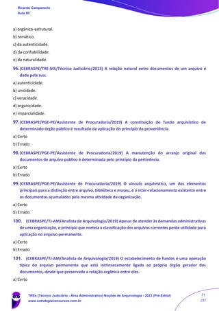 a) orgânico-estrutural.
b) temático.
c) da autenticidade.
d) da confiabilidade.
e) da naturalidade.
96.(CEBRASPE/TRE-MS/Técnico Judiciário/2013) A relação natural entre documentos de um arquivo é
dada pela sua:
a) autenticidade.
b) unicidade.
c) veracidade.
d) organicidade.
e) imparcialidade.
97.(CEBRASPE/PGE-PE/Assistente de Procuradoria/2019) A constituição do fundo arquivístico de
determinado órgão público é resultado da aplicação do princípio da proveniência.
a) Certo
b) Errado
98.(CEBRASPE/PGE-PE/Assistente de Procuradoria/2019) A manutenção do arranjo original dos
documentos de arquivo público é determinada pelo princípio da pertinência.
a) Certo
b) Errado
99.(CEBRASPE/PGE-PE/Assistente de Procuradoria/2019) O vínculo arquivístico, um dos elementos
principais para a distinção entre arquivo, biblioteca e museu, é o inter-relacionamento existente entre
os documentos acumulados pela mesma atividade da organização.
a) Certo
b) Errado
100. (CEBRASPE/TJ-AM/Analista de Arquivologia/2019) Apesar de atender às demandas administrativas
de uma organização, o princípio que norteia a classificação dos arquivos correntes perde utilidade para
aplicação no arquivo permanente.
a) Certo
b) Errado
101. (CEBRASPE/TJ-AM/Analista de Arquivologia/2019) O estabelecimento de fundos é uma operação
típica do arquivo permanente que está intrinsecamente ligada ao próprio órgão gerador dos
documentos, desde que preservada a relação orgânica entre eles.
a) Certo
Ricardo Campanario
Aula 00
TREs (Técnico Judiciário - Área Administrativa) Noções de Arquivologia - 2023 (Pré-Edital)
www.estrategiaconcursos.com.br
77
237
 
